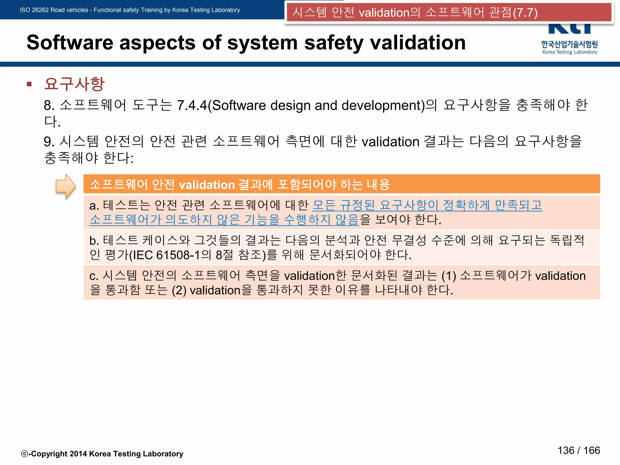 ISO 26262 Road vehicles - Functional safety Training by Korea Testing Laboratory
ⓒ-Copyright 2014 Korea Testing Laboratory 136 / 166
Software aspects of system safety validation
 요구사항
8. 소프트웨어 도구는 7.4.4(Software design and development)의 요구사항을 충족해야 한
다.
9. 시스템 안전의 안전 관련 소프트웨어 측면에 대한 validation 결과는 다음의 요구사항을
충족해야 한다:
소프트웨어 안전 validation 결과에 포함되어야 하는 내용
a. 테스트는 안전 관련 소프트웨어에 대한 모든 규정된 요구사항이 정확하게 만족되고
소프트웨어가 의도하지 않은 기능을 수행하지 않음을 보여야 한다.
b. 테스트 케이스와 그것들의 결과는 다음의 분석과 안전 무결성 수준에 의해 요구되는 독립적
인 평가(IEC 61508-1의 8절 참조)를 위해 문서화되어야 한다.
c. 시스템 안전의 소프트웨어 측면을 validation한 문서화된 결과는 (1) 소프트웨어가 validation
을 통과함 또는 (2) validation을 통과하지 못한 이유를 나타내야 한다.
시스템 안전 validation의 소프트웨어 관점(7.7)
 