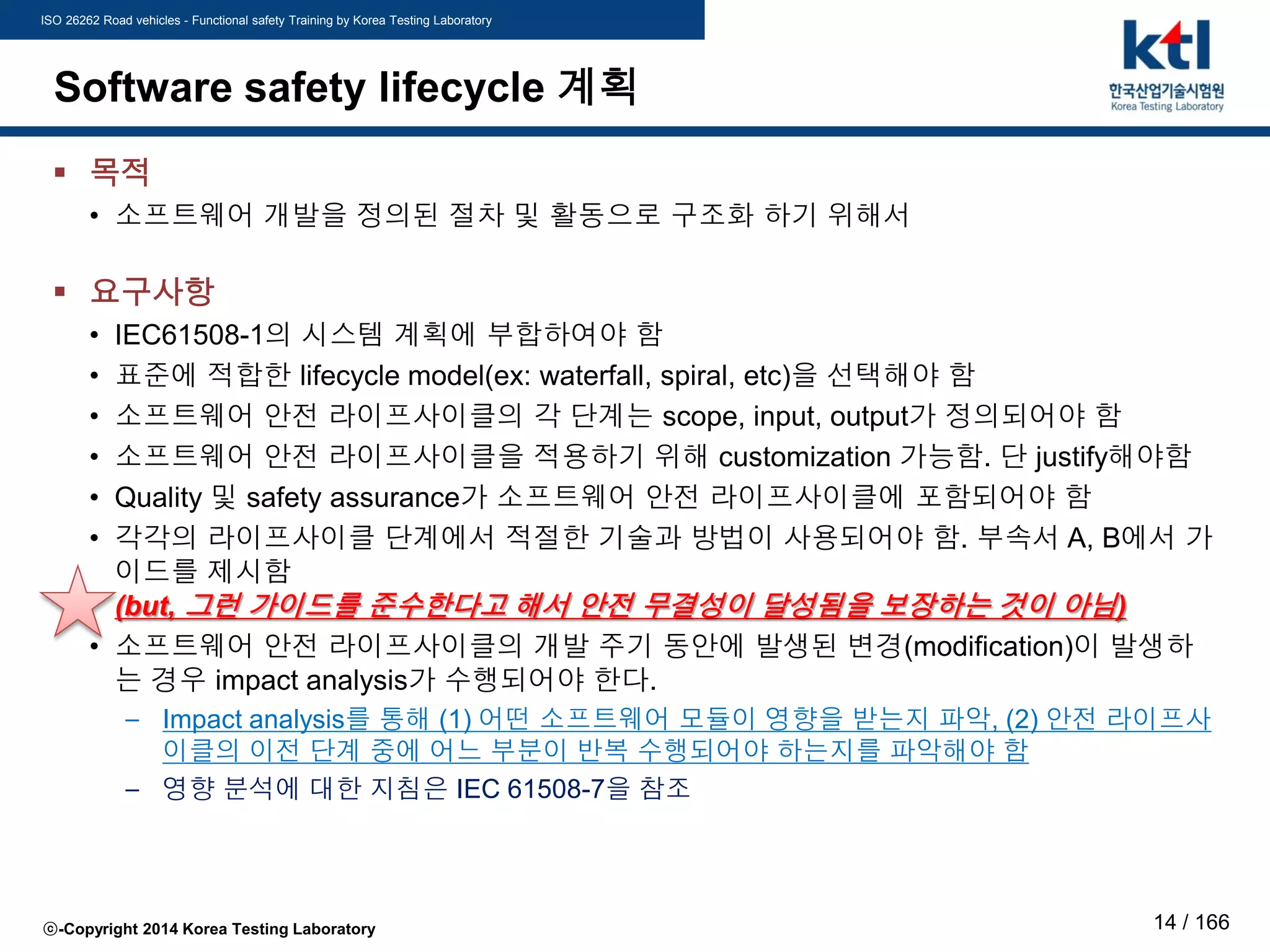 ISO 26262 Road vehicles - Functional safety Training by Korea Testing Laboratory
ⓒ-Copyright 2014 Korea Testing Laboratory 14 / 166
Software safety lifecycle 계획
 목적
• 소프트웨어 개발을 정의된 절차 및 활동으로 구조화 하기 위해서
 요구사항
• IEC61508-1의 시스템 계획에 부합하여야 함
• 표준에 적합한 lifecycle model(ex: waterfall, spiral, etc)을 선택해야 함
• 소프트웨어 안전 라이프사이클의 각 단계는 scope, input, output가 정의되어야 함
• 소프트웨어 안전 라이프사이클을 적용하기 위해 customization 가능함. 단 justify해야함
• Quality 및 safety assurance가 소프트웨어 안전 라이프사이클에 포함되어야 함
• 각각의 라이프사이클 단계에서 적절한 기술과 방법이 사용되어야 함. 부속서 A, B에서 가
이드를 제시함
(but, 그런 가이드를 준수한다고 해서 안전 무결성이 달성됨을 보장하는 것이 아님)
• 소프트웨어 안전 라이프사이클의 개발 주기 동안에 발생된 변경(modification)이 발생하
는 경우 impact analysis가 수행되어야 한다.
– Impact analysis를 통해 (1) 어떤 소프트웨어 모듈이 영향을 받는지 파악, (2) 안전 라이프사
이클의 이전 단계 중에 어느 부분이 반복 수행되어야 하는지를 파악해야 함
– 영향 분석에 대한 지침은 IEC 61508-7을 참조
 