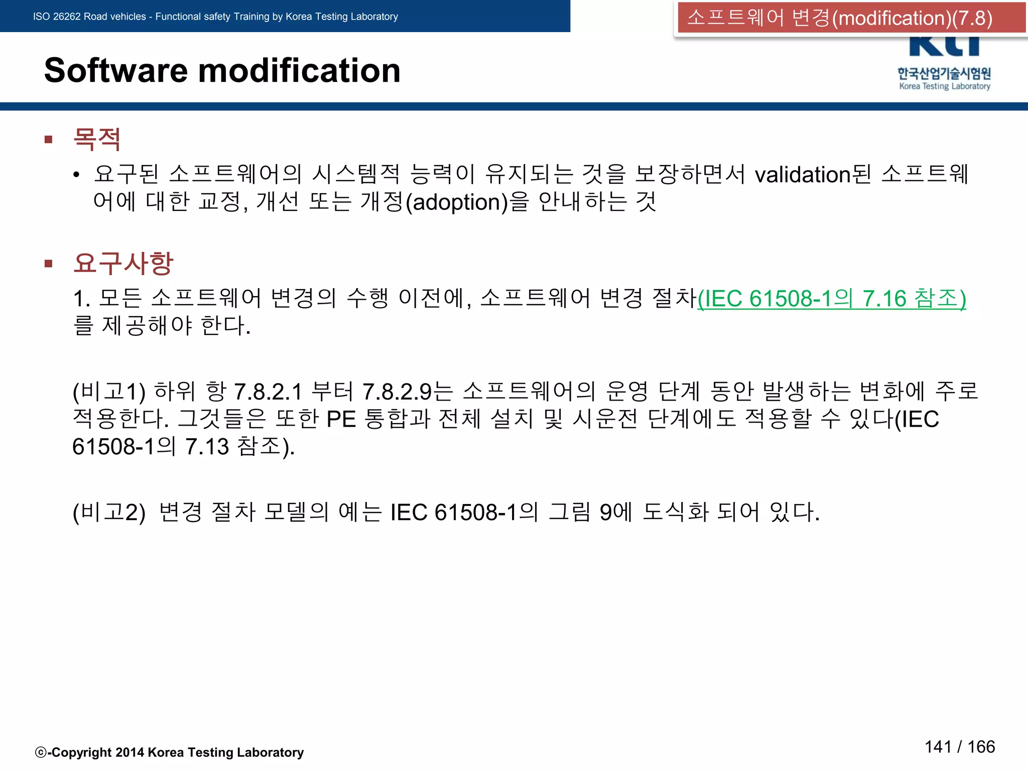 ISO 26262 Road vehicles - Functional safety Training by Korea Testing Laboratory
ⓒ-Copyright 2014 Korea Testing Laboratory 141 / 166
Software modification
 목적
• 요구된 소프트웨어의 시스템적 능력이 유지되는 것을 보장하면서 validation된 소프트웨
어에 대한 교정, 개선 또는 개정(adoption)을 안내하는 것
 요구사항
1. 모든 소프트웨어 변경의 수행 이전에, 소프트웨어 변경 절차(IEC 61508-1의 7.16 참조)
를 제공해야 한다.
(비고1) 하위 항 7.8.2.1 부터 7.8.2.9는 소프트웨어의 운영 단계 동안 발생하는 변화에 주로
적용한다. 그것들은 또한 PE 통합과 전체 설치 및 시운전 단계에도 적용할 수 있다(IEC
61508-1의 7.13 참조).
(비고2) 변경 절차 모델의 예는 IEC 61508-1의 그림 9에 도식화 되어 있다.
소프트웨어 변경(modification)(7.8)
 