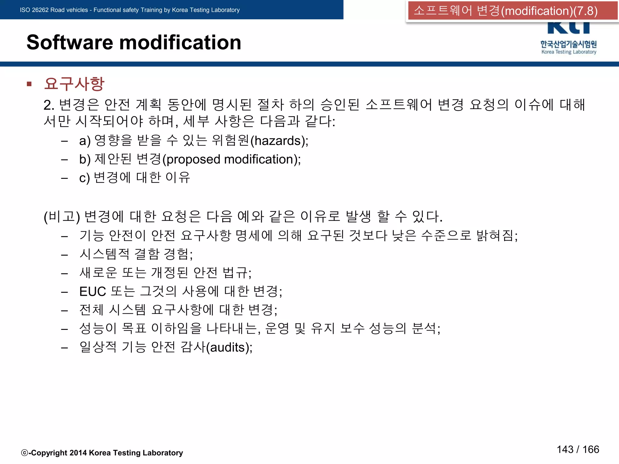 ISO 26262 Road vehicles - Functional safety Training by Korea Testing Laboratory
ⓒ-Copyright 2014 Korea Testing Laboratory 143 / 166
Software modification
 요구사항
2. 변경은 안전 계획 동안에 명시된 절차 하의 승인된 소프트웨어 변경 요청의 이슈에 대해
서만 시작되어야 하며, 세부 사항은 다음과 같다:
– a) 영향을 받을 수 있는 위험원(hazards);
– b) 제안된 변경(proposed modification);
– c) 변경에 대한 이유
(비고) 변경에 대한 요청은 다음 예와 같은 이유로 발생 할 수 있다.
– 기능 안전이 안전 요구사항 명세에 의해 요구된 것보다 낮은 수준으로 밝혀짐;
– 시스템적 결함 경험;
– 새로운 또는 개정된 안전 법규;
– EUC 또는 그것의 사용에 대한 변경;
– 전체 시스템 요구사항에 대한 변경;
– 성능이 목표 이하임을 나타내는, 운영 및 유지 보수 성능의 분석;
– 일상적 기능 안전 감사(audits);
소프트웨어 변경(modification)(7.8)
 