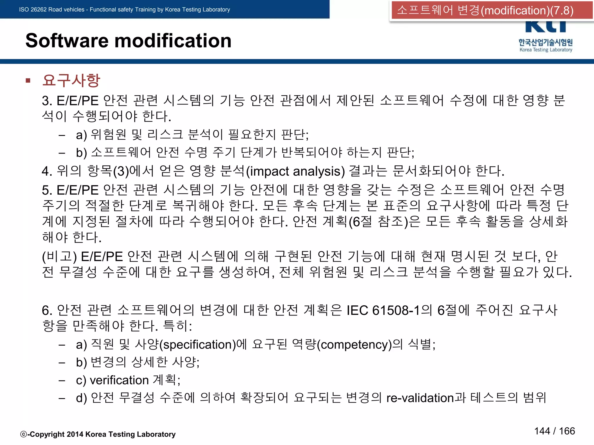 ISO 26262 Road vehicles - Functional safety Training by Korea Testing Laboratory
ⓒ-Copyright 2014 Korea Testing Laboratory 144 / 166
Software modification
 요구사항
3. E/E/PE 안전 관련 시스템의 기능 안전 관점에서 제안된 소프트웨어 수정에 대한 영향 분
석이 수행되어야 한다.
– a) 위험원 및 리스크 분석이 필요한지 판단;
– b) 소프트웨어 안전 수명 주기 단계가 반복되어야 하는지 판단;
4. 위의 항목(3)에서 얻은 영향 분석(impact analysis) 결과는 문서화되어야 한다.
5. E/E/PE 안전 관련 시스템의 기능 안전에 대한 영향을 갖는 수정은 소프트웨어 안전 수명
주기의 적절한 단계로 복귀해야 한다. 모든 후속 단계는 본 표준의 요구사항에 따라 특정 단
계에 지정된 절차에 따라 수행되어야 한다. 안전 계획(6절 참조)은 모든 후속 활동을 상세화
해야 한다.
(비고) E/E/PE 안전 관련 시스템에 의해 구현된 안전 기능에 대해 현재 명시된 것 보다, 안
전 무결성 수준에 대한 요구를 생성하여, 전체 위험원 및 리스크 분석을 수행할 필요가 있다.
6. 안전 관련 소프트웨어의 변경에 대한 안전 계획은 IEC 61508-1의 6절에 주어진 요구사
항을 만족해야 한다. 특히:
– a) 직원 및 사양(specification)에 요구된 역량(competency)의 식별;
– b) 변경의 상세한 사양;
– c) verification 계획;
– d) 안전 무결성 수준에 의하여 확장되어 요구되는 변경의 re-validation과 테스트의 범위
소프트웨어 변경(modification)(7.8)
 