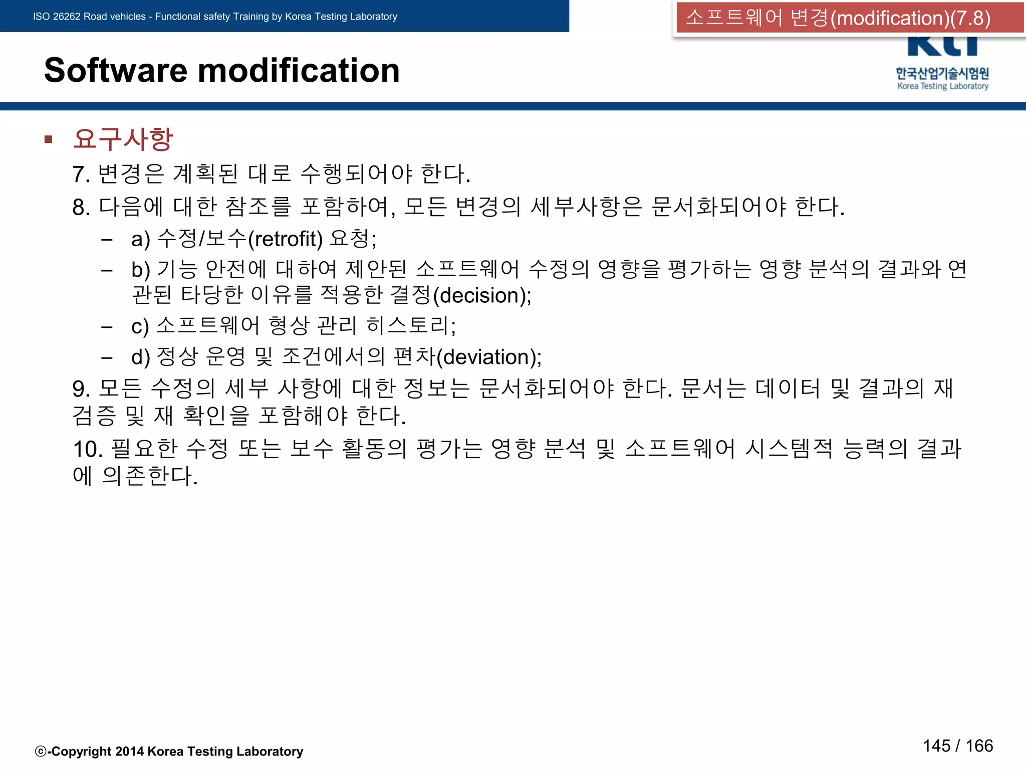 ISO 26262 Road vehicles - Functional safety Training by Korea Testing Laboratory
ⓒ-Copyright 2014 Korea Testing Laboratory 145 / 166
Software modification
 요구사항
7. 변경은 계획된 대로 수행되어야 한다.
8. 다음에 대한 참조를 포함하여, 모든 변경의 세부사항은 문서화되어야 한다.
– a) 수정/보수(retrofit) 요청;
– b) 기능 안전에 대하여 제안된 소프트웨어 수정의 영향을 평가하는 영향 분석의 결과와 연
관된 타당한 이유를 적용한 결정(decision);
– c) 소프트웨어 형상 관리 히스토리;
– d) 정상 운영 및 조건에서의 편차(deviation);
9. 모든 수정의 세부 사항에 대한 정보는 문서화되어야 한다. 문서는 데이터 및 결과의 재
검증 및 재 확인을 포함해야 한다.
10. 필요한 수정 또는 보수 활동의 평가는 영향 분석 및 소프트웨어 시스템적 능력의 결과
에 의존한다.
소프트웨어 변경(modification)(7.8)
 