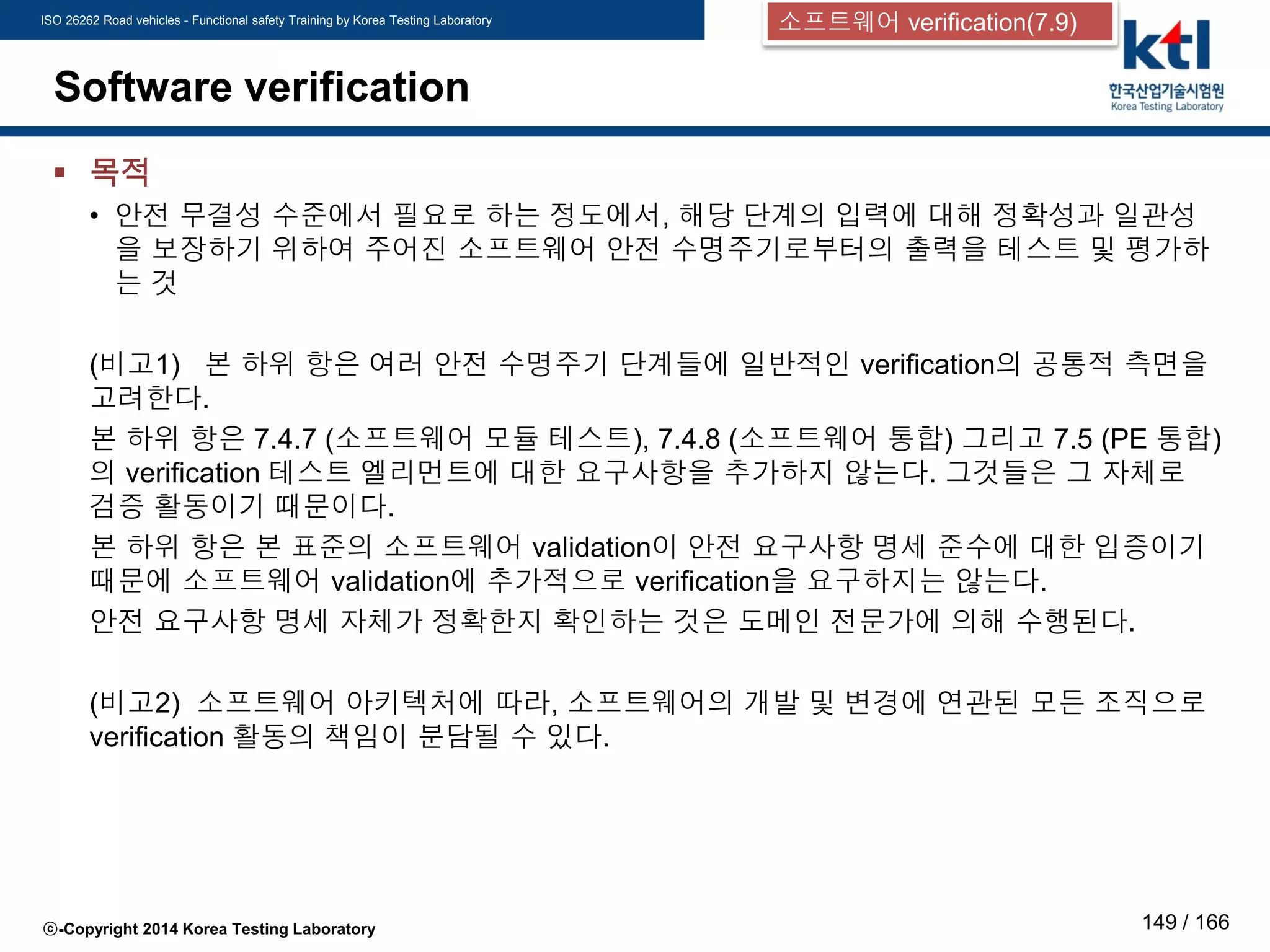 ISO 26262 Road vehicles - Functional safety Training by Korea Testing Laboratory
ⓒ-Copyright 2014 Korea Testing Laboratory 149 / 166
Software verification
 목적
• 안전 무결성 수준에서 필요로 하는 정도에서, 해당 단계의 입력에 대해 정확성과 일관성
을 보장하기 위하여 주어진 소프트웨어 안전 수명주기로부터의 출력을 테스트 및 평가하
는 것
(비고1) 본 하위 항은 여러 안전 수명주기 단계들에 일반적인 verification의 공통적 측면을
고려한다.
본 하위 항은 7.4.7 (소프트웨어 모듈 테스트), 7.4.8 (소프트웨어 통합) 그리고 7.5 (PE 통합)
의 verification 테스트 엘리먼트에 대한 요구사항을 추가하지 않는다. 그것들은 그 자체로
검증 활동이기 때문이다.
본 하위 항은 본 표준의 소프트웨어 validation이 안전 요구사항 명세 준수에 대한 입증이기
때문에 소프트웨어 validation에 추가적으로 verification을 요구하지는 않는다.
안전 요구사항 명세 자체가 정확한지 확인하는 것은 도메인 전문가에 의해 수행된다.
(비고2) 소프트웨어 아키텍처에 따라, 소프트웨어의 개발 및 변경에 연관된 모든 조직으로
verification 활동의 책임이 분담될 수 있다.
소프트웨어 verification(7.9)
 