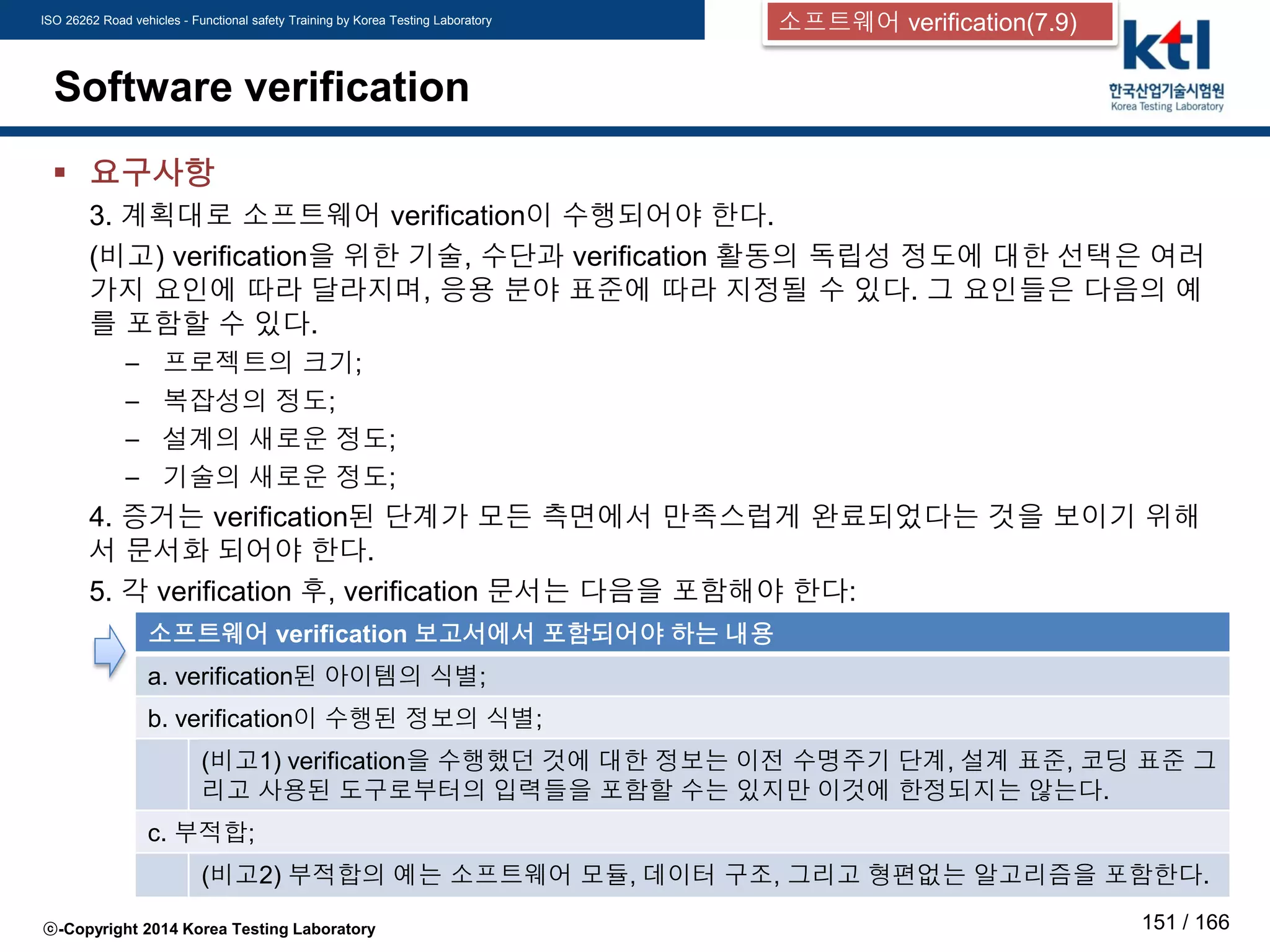 ISO 26262 Road vehicles - Functional safety Training by Korea Testing Laboratory
ⓒ-Copyright 2014 Korea Testing Laboratory 151 / 166
Software verification
 요구사항
3. 계획대로 소프트웨어 verification이 수행되어야 한다.
(비고) verification을 위한 기술, 수단과 verification 활동의 독립성 정도에 대한 선택은 여러
가지 요인에 따라 달라지며, 응용 분야 표준에 따라 지정될 수 있다. 그 요인들은 다음의 예
를 포함할 수 있다.
– 프로젝트의 크기;
– 복잡성의 정도;
– 설계의 새로운 정도;
– 기술의 새로운 정도;
4. 증거는 verification된 단계가 모든 측면에서 만족스럽게 완료되었다는 것을 보이기 위해
서 문서화 되어야 한다.
5. 각 verification 후, verification 문서는 다음을 포함해야 한다:
소프트웨어 verification 보고서에서 포함되어야 하는 내용
a. verification된 아이템의 식별;
b. verification이 수행된 정보의 식별;
(비고1) verification을 수행했던 것에 대한 정보는 이전 수명주기 단계, 설계 표준, 코딩 표준 그
리고 사용된 도구로부터의 입력들을 포함할 수는 있지만 이것에 한정되지는 않는다.
c. 부적합;
(비고2) 부적합의 예는 소프트웨어 모듈, 데이터 구조, 그리고 형편없는 알고리즘을 포함한다.
소프트웨어 verification(7.9)
 