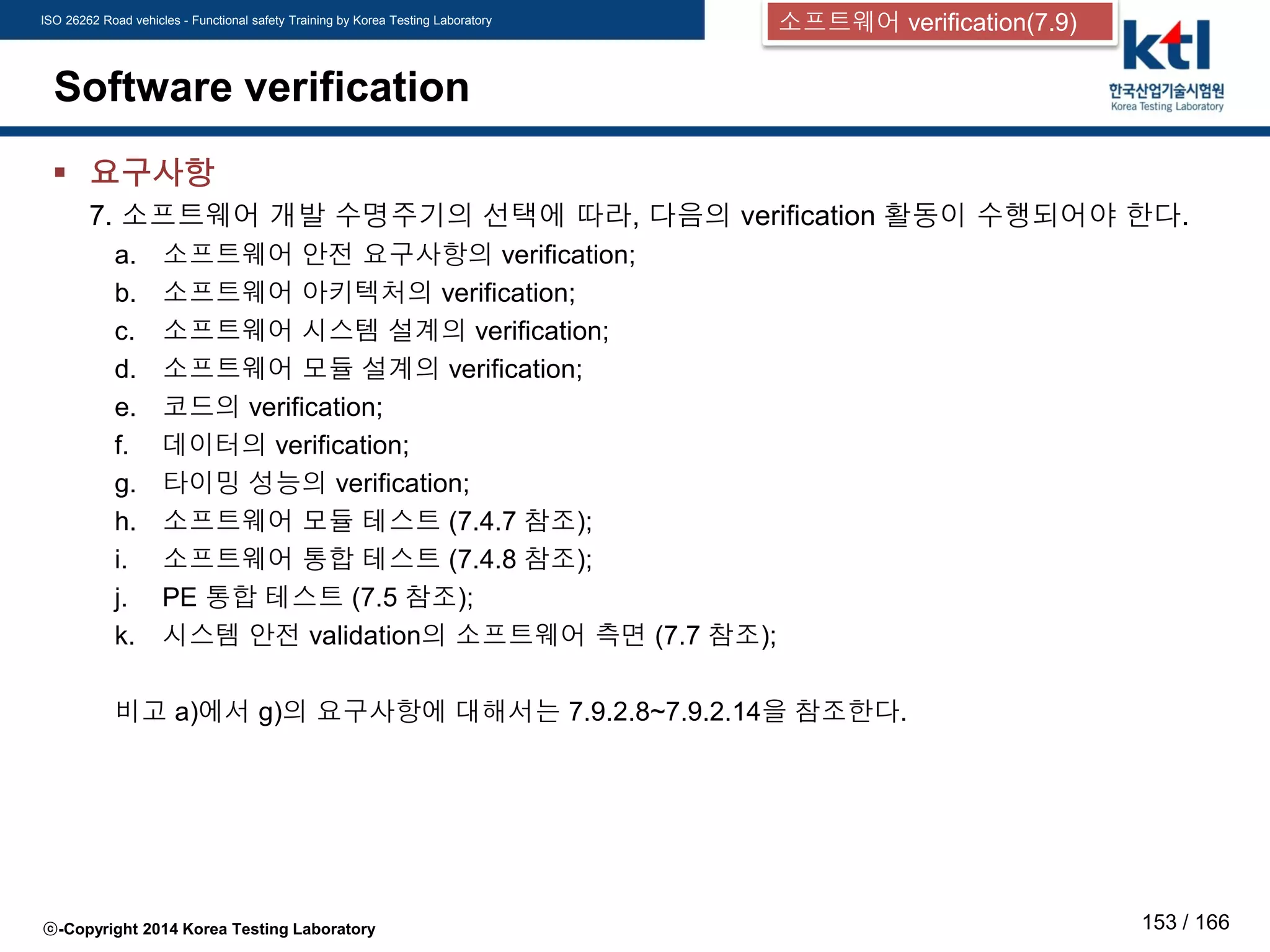 ISO 26262 Road vehicles - Functional safety Training by Korea Testing Laboratory
ⓒ-Copyright 2014 Korea Testing Laboratory 153 / 166
Software verification
 요구사항
7. 소프트웨어 개발 수명주기의 선택에 따라, 다음의 verification 활동이 수행되어야 한다.
a. 소프트웨어 안전 요구사항의 verification;
b. 소프트웨어 아키텍처의 verification;
c. 소프트웨어 시스템 설계의 verification;
d. 소프트웨어 모듈 설계의 verification;
e. 코드의 verification;
f. 데이터의 verification;
g. 타이밍 성능의 verification;
h. 소프트웨어 모듈 테스트 (7.4.7 참조);
i. 소프트웨어 통합 테스트 (7.4.8 참조);
j. PE 통합 테스트 (7.5 참조);
k. 시스템 안전 validation의 소프트웨어 측면 (7.7 참조);
비고 a)에서 g)의 요구사항에 대해서는 7.9.2.8~7.9.2.14을 참조한다.
소프트웨어 verification(7.9)
 