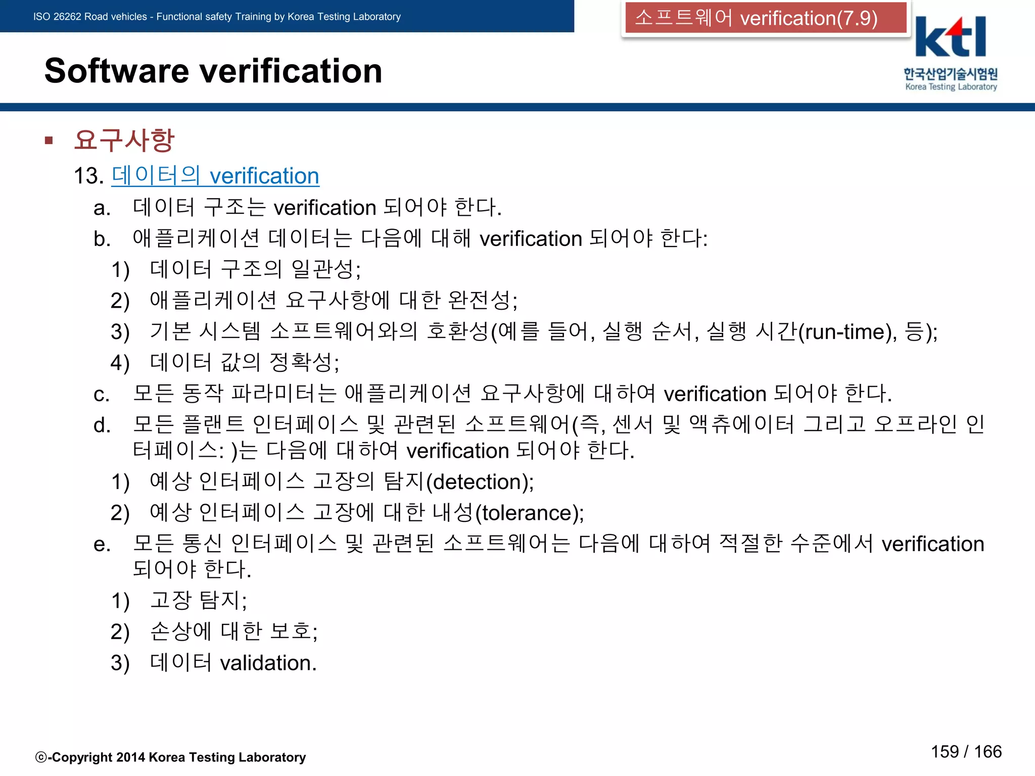 ISO 26262 Road vehicles - Functional safety Training by Korea Testing Laboratory
ⓒ-Copyright 2014 Korea Testing Laboratory 159 / 166
Software verification
 요구사항
13. 데이터의 verification
a. 데이터 구조는 verification 되어야 한다.
b. 애플리케이션 데이터는 다음에 대해 verification 되어야 한다:
1) 데이터 구조의 일관성;
2) 애플리케이션 요구사항에 대한 완전성;
3) 기본 시스템 소프트웨어와의 호환성(예를 들어, 실행 순서, 실행 시간(run-time), 등);
4) 데이터 값의 정확성;
c. 모든 동작 파라미터는 애플리케이션 요구사항에 대하여 verification 되어야 한다.
d. 모든 플랜트 인터페이스 및 관련된 소프트웨어(즉, 센서 및 액츄에이터 그리고 오프라인 인
터페이스: )는 다음에 대하여 verification 되어야 한다.
1) 예상 인터페이스 고장의 탐지(detection);
2) 예상 인터페이스 고장에 대한 내성(tolerance);
e. 모든 통신 인터페이스 및 관련된 소프트웨어는 다음에 대하여 적절한 수준에서 verification
되어야 한다.
1) 고장 탐지;
2) 손상에 대한 보호;
3) 데이터 validation.
소프트웨어 verification(7.9)
 