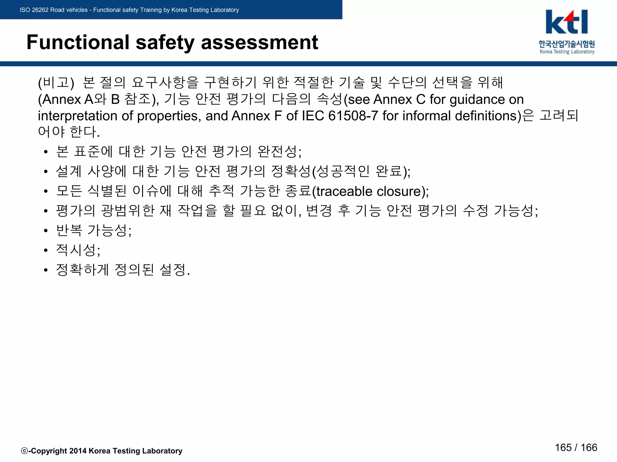 ISO 26262 Road vehicles - Functional safety Training by Korea Testing Laboratory
ⓒ-Copyright 2014 Korea Testing Laboratory 165 / 166
Functional safety assessment
(비고) 본 절의 요구사항을 구현하기 위한 적절한 기술 및 수단의 선택을 위해
(Annex A와 B 참조), 기능 안전 평가의 다음의 속성(see Annex C for guidance on
interpretation of properties, and Annex F of IEC 61508-7 for informal definitions)은 고려되
어야 한다.
• 본 표준에 대한 기능 안전 평가의 완전성;
• 설계 사양에 대한 기능 안전 평가의 정확성(성공적인 완료);
• 모든 식별된 이슈에 대해 추적 가능한 종료(traceable closure);
• 평가의 광범위한 재 작업을 할 필요 없이, 변경 후 기능 안전 평가의 수정 가능성;
• 반복 가능성;
• 적시성;
• 정확하게 정의된 설정.
 