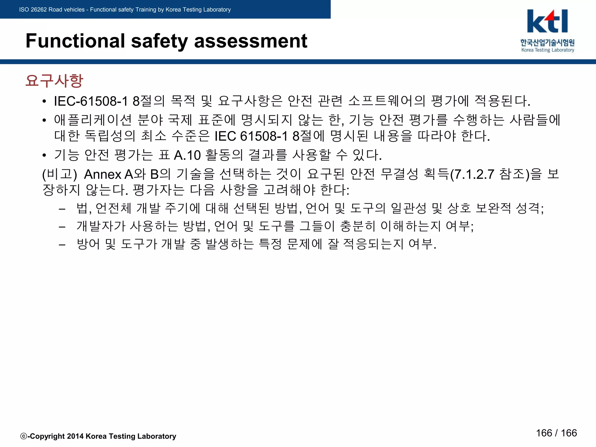 ISO 26262 Road vehicles - Functional safety Training by Korea Testing Laboratory
ⓒ-Copyright 2014 Korea Testing Laboratory 166 / 166
Functional safety assessment
요구사항
• IEC-61508-1 8절의 목적 및 요구사항은 안전 관련 소프트웨어의 평가에 적용된다.
• 애플리케이션 분야 국제 표준에 명시되지 않는 한, 기능 안전 평가를 수행하는 사람들에
대한 독립성의 최소 수준은 IEC 61508-1 8절에 명시된 내용을 따라야 한다.
• 기능 안전 평가는 표 A.10 활동의 결과를 사용할 수 있다.
(비고) Annex A와 B의 기술을 선택하는 것이 요구된 안전 무결성 획득(7.1.2.7 참조)을 보
장하지 않는다. 평가자는 다음 사항을 고려해야 한다:
– 법, 언전체 개발 주기에 대해 선택된 방법, 언어 및 도구의 일관성 및 상호 보완적 성격;
– 개발자가 사용하는 방법, 언어 및 도구를 그들이 충분히 이해하는지 여부;
– 방어 및 도구가 개발 중 발생하는 특정 문제에 잘 적응되는지 여부.
 