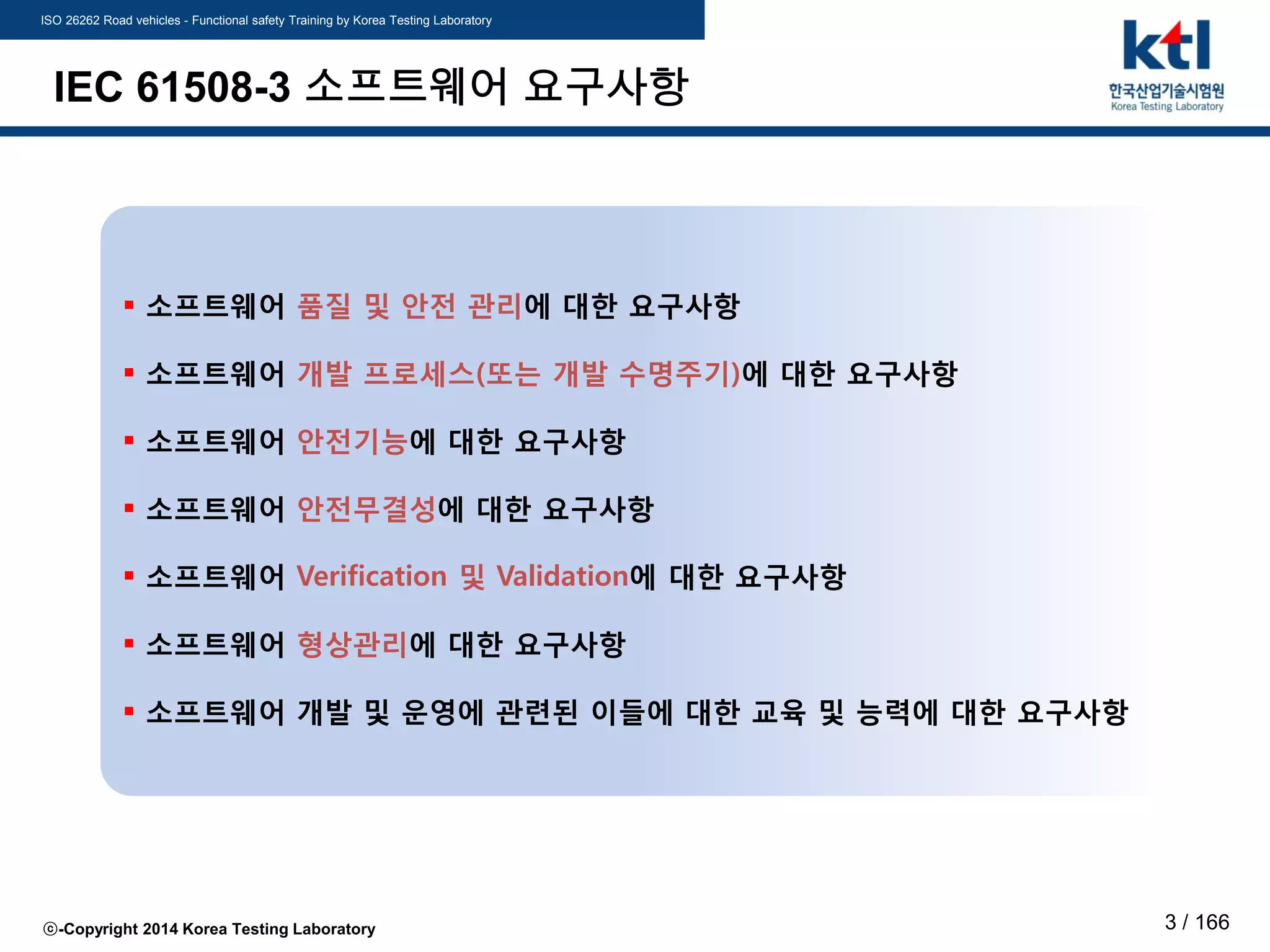 ISO 26262 Road vehicles - Functional safety Training by Korea Testing Laboratory
ⓒ-Copyright 2014 Korea Testing Laboratory 3 / 166
IEC 61508-3 소프트웨어 요구사항
 소프트웨어 품질 및 안전 관리에 대한 요구사항
 소프트웨어 개발 프로세스(또는 개발 수명주기)에 대한 요구사항
 소프트웨어 안전기능에 대한 요구사항
 소프트웨어 안전무결성에 대한 요구사항
 소프트웨어 Verification 및 Validation에 대한 요구사항
 소프트웨어 형상관리에 대한 요구사항
 소프트웨어 개발 및 운영에 관련된 이들에 대한 교육 및 능력에 대한 요구사항
 
