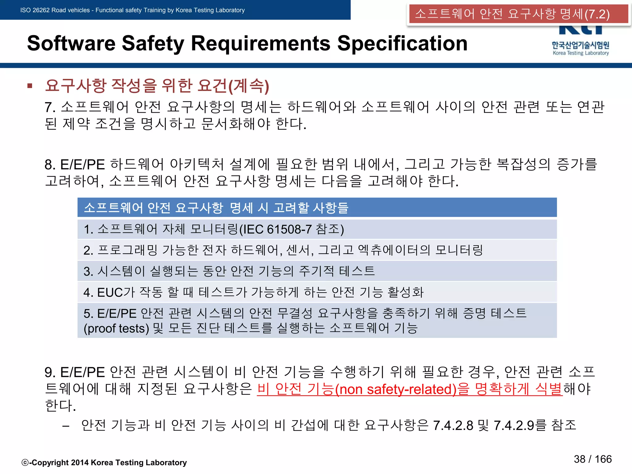 ISO 26262 Road vehicles - Functional safety Training by Korea Testing Laboratory
ⓒ-Copyright 2014 Korea Testing Laboratory 38 / 166
Software Safety Requirements Specification
 요구사항 작성을 위한 요건(계속)
7. 소프트웨어 안전 요구사항의 명세는 하드웨어와 소프트웨어 사이의 안전 관련 또는 연관
된 제약 조건을 명시하고 문서화해야 한다.
8. E/E/PE 하드웨어 아키텍처 설계에 필요한 범위 내에서, 그리고 가능한 복잡성의 증가를
고려하여, 소프트웨어 안전 요구사항 명세는 다음을 고려해야 한다.
9. E/E/PE 안전 관련 시스템이 비 안전 기능을 수행하기 위해 필요한 경우, 안전 관련 소프
트웨어에 대해 지정된 요구사항은 비 안전 기능(non safety-related)을 명확하게 식별해야
한다.
– 안전 기능과 비 안전 기능 사이의 비 간섭에 대한 요구사항은 7.4.2.8 및 7.4.2.9를 참조
소프트웨어 안전 요구사항 명세 시 고려할 사항들
1. 소프트웨어 자체 모니터링(IEC 61508-7 참조)
2. 프로그래밍 가능한 전자 하드웨어, 센서, 그리고 엑츄에이터의 모니터링
3. 시스템이 실행되는 동안 안전 기능의 주기적 테스트
4. EUC가 작동 할 때 테스트가 가능하게 하는 안전 기능 활성화
5. E/E/PE 안전 관련 시스템의 안전 무결성 요구사항을 충족하기 위해 증명 테스트
(proof tests) 및 모든 진단 테스트를 실행하는 소프트웨어 기능
소프트웨어 안전 요구사항 명세(7.2)
 