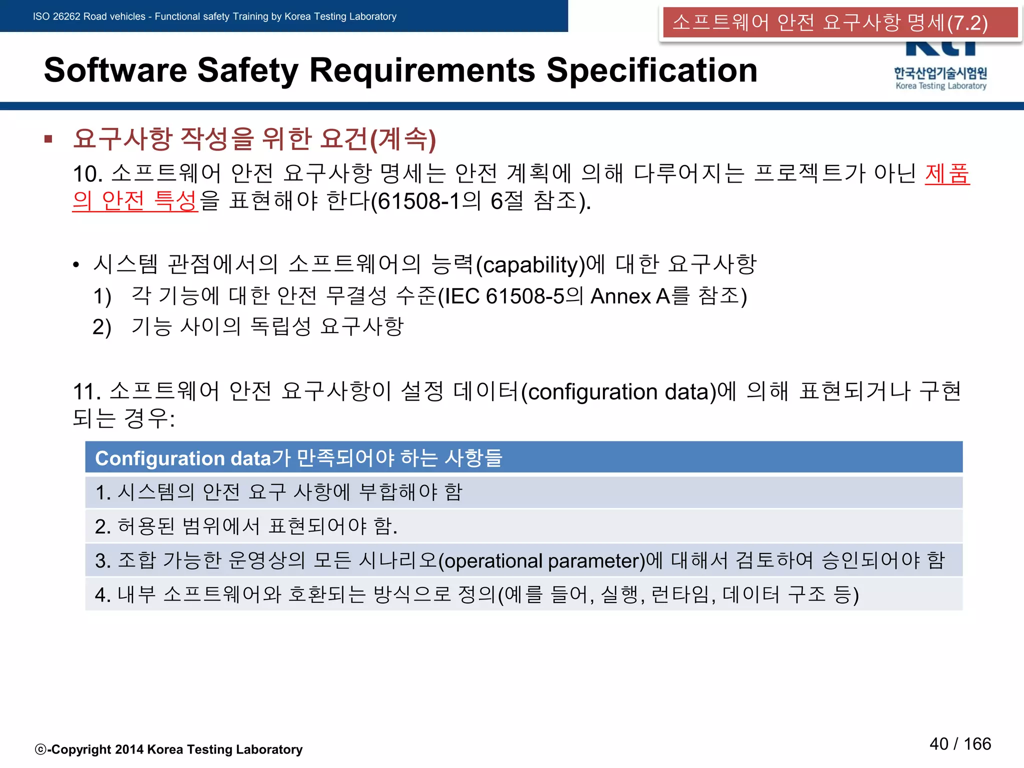 ISO 26262 Road vehicles - Functional safety Training by Korea Testing Laboratory
ⓒ-Copyright 2014 Korea Testing Laboratory 40 / 166
Software Safety Requirements Specification
 요구사항 작성을 위한 요건(계속)
10. 소프트웨어 안전 요구사항 명세는 안전 계획에 의해 다루어지는 프로젝트가 아닌 제품
의 안전 특성을 표현해야 한다(61508-1의 6절 참조).
• 시스템 관점에서의 소프트웨어의 능력(capability)에 대한 요구사항
1) 각 기능에 대한 안전 무결성 수준(IEC 61508-5의 Annex A를 참조)
2) 기능 사이의 독립성 요구사항
11. 소프트웨어 안전 요구사항이 설정 데이터(configuration data)에 의해 표현되거나 구현
되는 경우:
Configuration data가 만족되어야 하는 사항들
1. 시스템의 안전 요구 사항에 부합해야 함
2. 허용된 범위에서 표현되어야 함.
3. 조합 가능한 운영상의 모든 시나리오(operational parameter)에 대해서 검토하여 승인되어야 함
4. 내부 소프트웨어와 호환되는 방식으로 정의(예를 들어, 실행, 런타임, 데이터 구조 등)
소프트웨어 안전 요구사항 명세(7.2)
 
