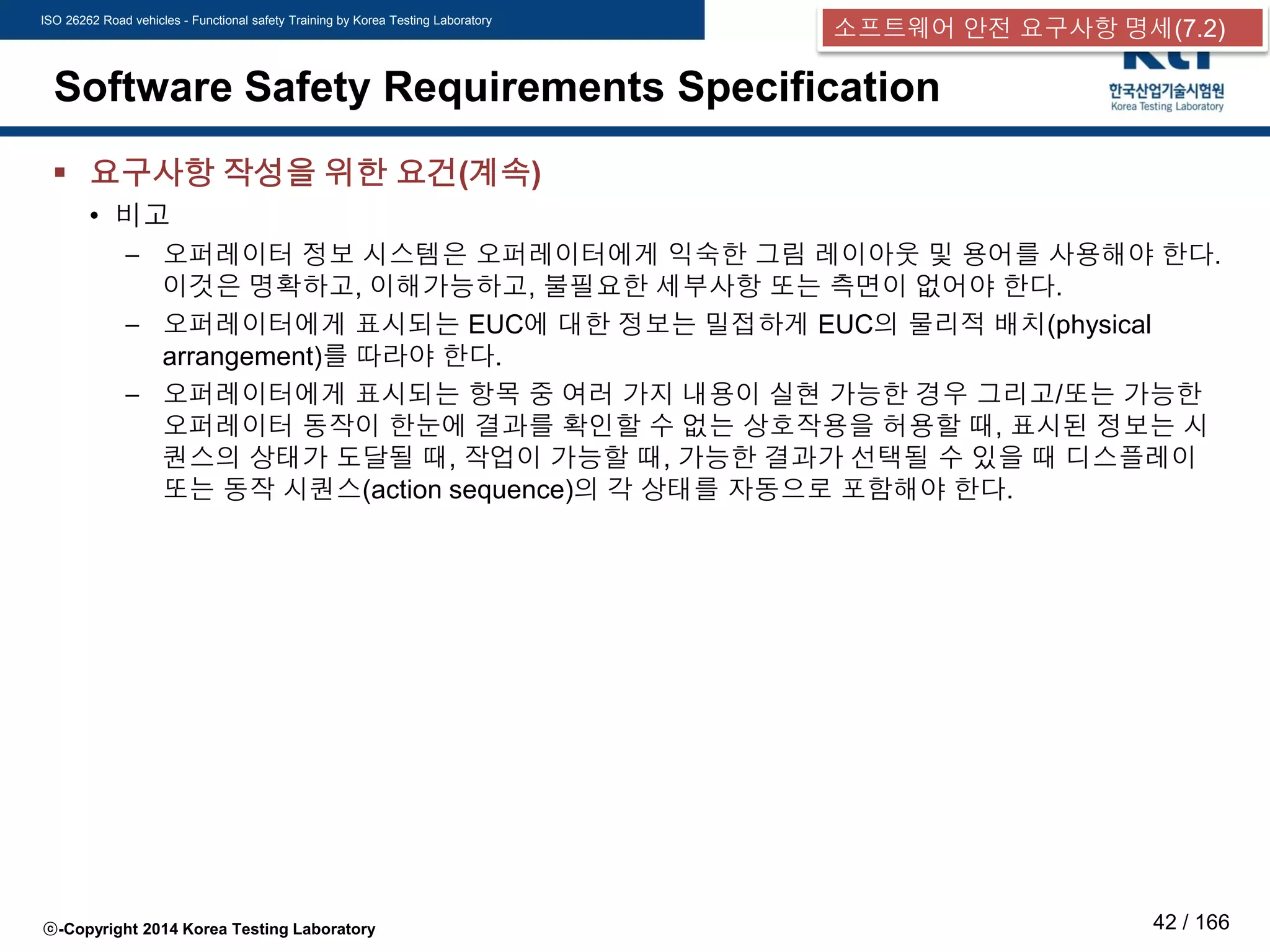 ISO 26262 Road vehicles - Functional safety Training by Korea Testing Laboratory
ⓒ-Copyright 2014 Korea Testing Laboratory 42 / 166
Software Safety Requirements Specification
 요구사항 작성을 위한 요건(계속)
• 비고
– 오퍼레이터 정보 시스템은 오퍼레이터에게 익숙한 그림 레이아웃 및 용어를 사용해야 한다.
이것은 명확하고, 이해가능하고, 불필요한 세부사항 또는 측면이 없어야 한다.
– 오퍼레이터에게 표시되는 EUC에 대한 정보는 밀접하게 EUC의 물리적 배치(physical
arrangement)를 따라야 한다.
– 오퍼레이터에게 표시되는 항목 중 여러 가지 내용이 실현 가능한 경우 그리고/또는 가능한
오퍼레이터 동작이 한눈에 결과를 확인할 수 없는 상호작용을 허용할 때, 표시된 정보는 시
퀀스의 상태가 도달될 때, 작업이 가능할 때, 가능한 결과가 선택될 수 있을 때 디스플레이
또는 동작 시퀀스(action sequence)의 각 상태를 자동으로 포함해야 한다.
소프트웨어 안전 요구사항 명세(7.2)
 