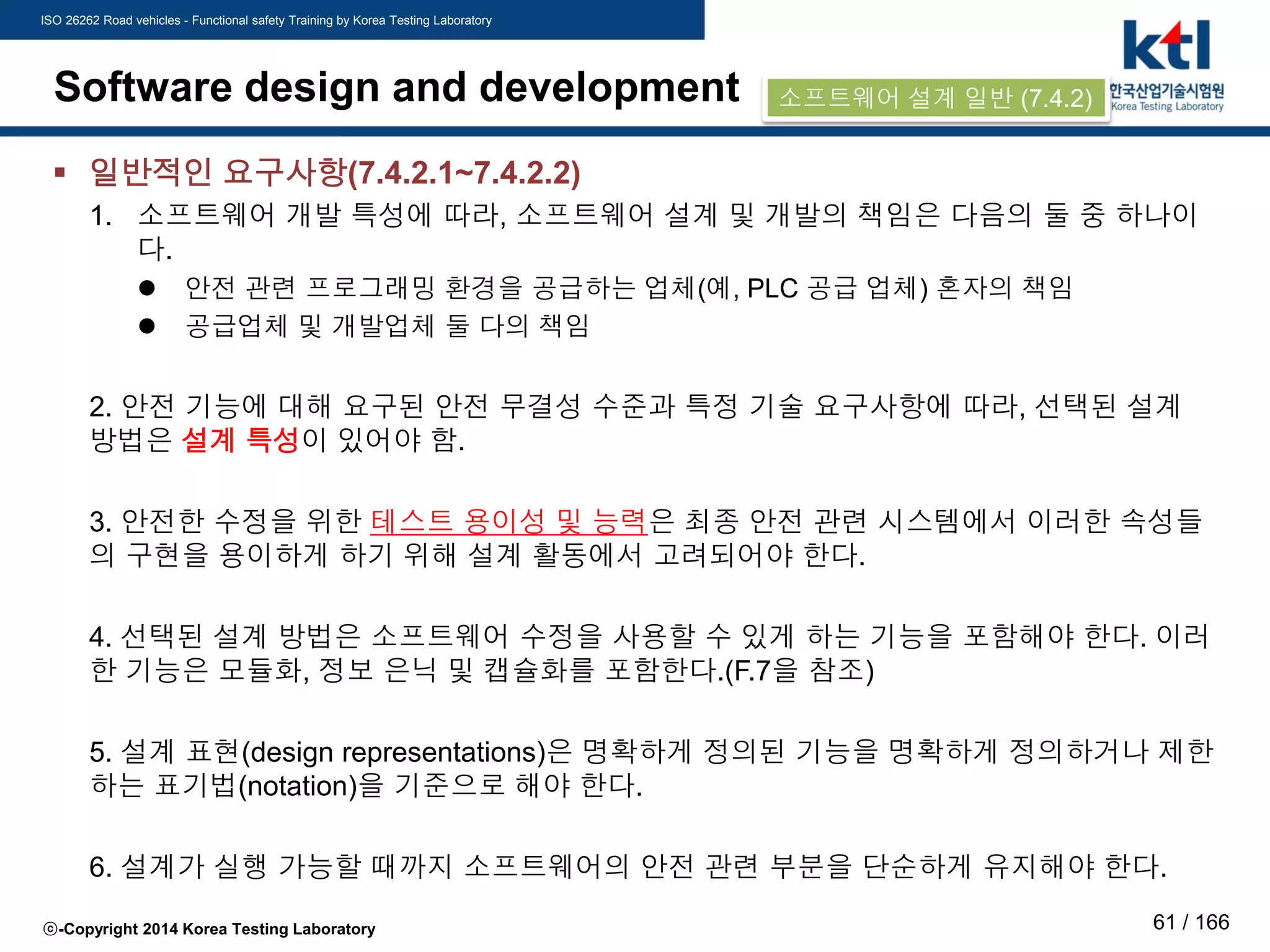 ISO 26262 Road vehicles - Functional safety Training by Korea Testing Laboratory
ⓒ-Copyright 2014 Korea Testing Laboratory 61 / 166
Software design and development
 일반적인 요구사항(7.4.2.1~7.4.2.2)
1. 소프트웨어 개발 특성에 따라, 소프트웨어 설계 및 개발의 책임은 다음의 둘 중 하나이
다.
 안전 관련 프로그래밍 환경을 공급하는 업체(예, PLC 공급 업체) 혼자의 책임
 공급업체 및 개발업체 둘 다의 책임
2. 안전 기능에 대해 요구된 안전 무결성 수준과 특정 기술 요구사항에 따라, 선택된 설계
방법은 설계 특성이 있어야 함.
3. 안전한 수정을 위한 테스트 용이성 및 능력은 최종 안전 관련 시스템에서 이러한 속성들
의 구현을 용이하게 하기 위해 설계 활동에서 고려되어야 한다.
4. 선택된 설계 방법은 소프트웨어 수정을 사용할 수 있게 하는 기능을 포함해야 한다. 이러
한 기능은 모듈화, 정보 은닉 및 캡슐화를 포함한다.(F.7을 참조)
5. 설계 표현(design representations)은 명확하게 정의된 기능을 명확하게 정의하거나 제한
하는 표기법(notation)을 기준으로 해야 한다.
6. 설계가 실행 가능할 때까지 소프트웨어의 안전 관련 부분을 단순하게 유지해야 한다.
소프트웨어 설계 일반 (7.4.2)
 