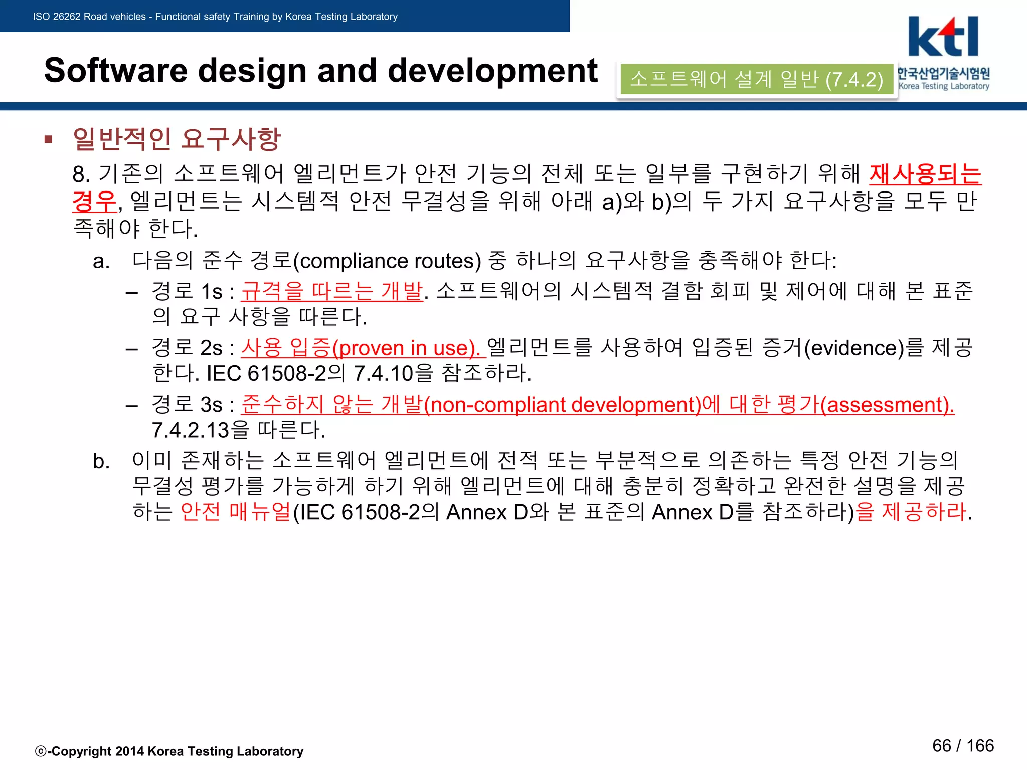 ISO 26262 Road vehicles - Functional safety Training by Korea Testing Laboratory
ⓒ-Copyright 2014 Korea Testing Laboratory 66 / 166
Software design and development
 일반적인 요구사항
8. 기존의 소프트웨어 엘리먼트가 안전 기능의 전체 또는 일부를 구현하기 위해 재사용되는
경우, 엘리먼트는 시스템적 안전 무결성을 위해 아래 a)와 b)의 두 가지 요구사항을 모두 만
족해야 한다.
a. 다음의 준수 경로(compliance routes) 중 하나의 요구사항을 충족해야 한다:
– 경로 1s : 규격을 따르는 개발. 소프트웨어의 시스템적 결함 회피 및 제어에 대해 본 표준
의 요구 사항을 따른다.
– 경로 2s : 사용 입증(proven in use). 엘리먼트를 사용하여 입증된 증거(evidence)를 제공
한다. IEC 61508-2의 7.4.10을 참조하라.
– 경로 3s : 준수하지 않는 개발(non-compliant development)에 대한 평가(assessment).
7.4.2.13을 따른다.
b. 이미 존재하는 소프트웨어 엘리먼트에 전적 또는 부분적으로 의존하는 특정 안전 기능의
무결성 평가를 가능하게 하기 위해 엘리먼트에 대해 충분히 정확하고 완전한 설명을 제공
하는 안전 매뉴얼(IEC 61508-2의 Annex D와 본 표준의 Annex D를 참조하라)을 제공하라.
소프트웨어 설계 일반 (7.4.2)
 