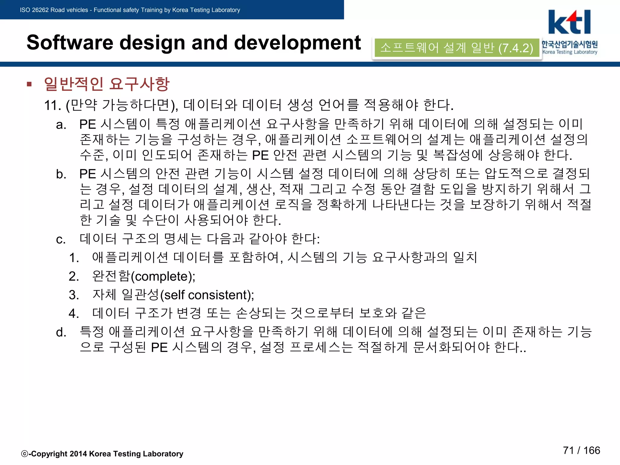 ISO 26262 Road vehicles - Functional safety Training by Korea Testing Laboratory
ⓒ-Copyright 2014 Korea Testing Laboratory 71 / 166
Software design and development
 일반적인 요구사항
11. (만약 가능하다면), 데이터와 데이터 생성 언어를 적용해야 한다.
a. PE 시스템이 특정 애플리케이션 요구사항을 만족하기 위해 데이터에 의해 설정되는 이미
존재하는 기능을 구성하는 경우, 애플리케이션 소프트웨어의 설계는 애플리케이션 설정의
수준, 이미 인도되어 존재하는 PE 안전 관련 시스템의 기능 및 복잡성에 상응해야 한다.
b. PE 시스템의 안전 관련 기능이 시스템 설정 데이터에 의해 상당히 또는 압도적으로 결정되
는 경우, 설정 데이터의 설계, 생산, 적재 그리고 수정 동안 결함 도입을 방지하기 위해서 그
리고 설정 데이터가 애플리케이션 로직을 정확하게 나타낸다는 것을 보장하기 위해서 적절
한 기술 및 수단이 사용되어야 한다.
c. 데이터 구조의 명세는 다음과 같아야 한다:
1. 애플리케이션 데이터를 포함하여, 시스템의 기능 요구사항과의 일치
2. 완전함(complete);
3. 자체 일관성(self consistent);
4. 데이터 구조가 변경 또는 손상되는 것으로부터 보호와 같은
d. 특정 애플리케이션 요구사항을 만족하기 위해 데이터에 의해 설정되는 이미 존재하는 기능
으로 구성된 PE 시스템의 경우, 설정 프로세스는 적절하게 문서화되어야 한다..
소프트웨어 설계 일반 (7.4.2)
 