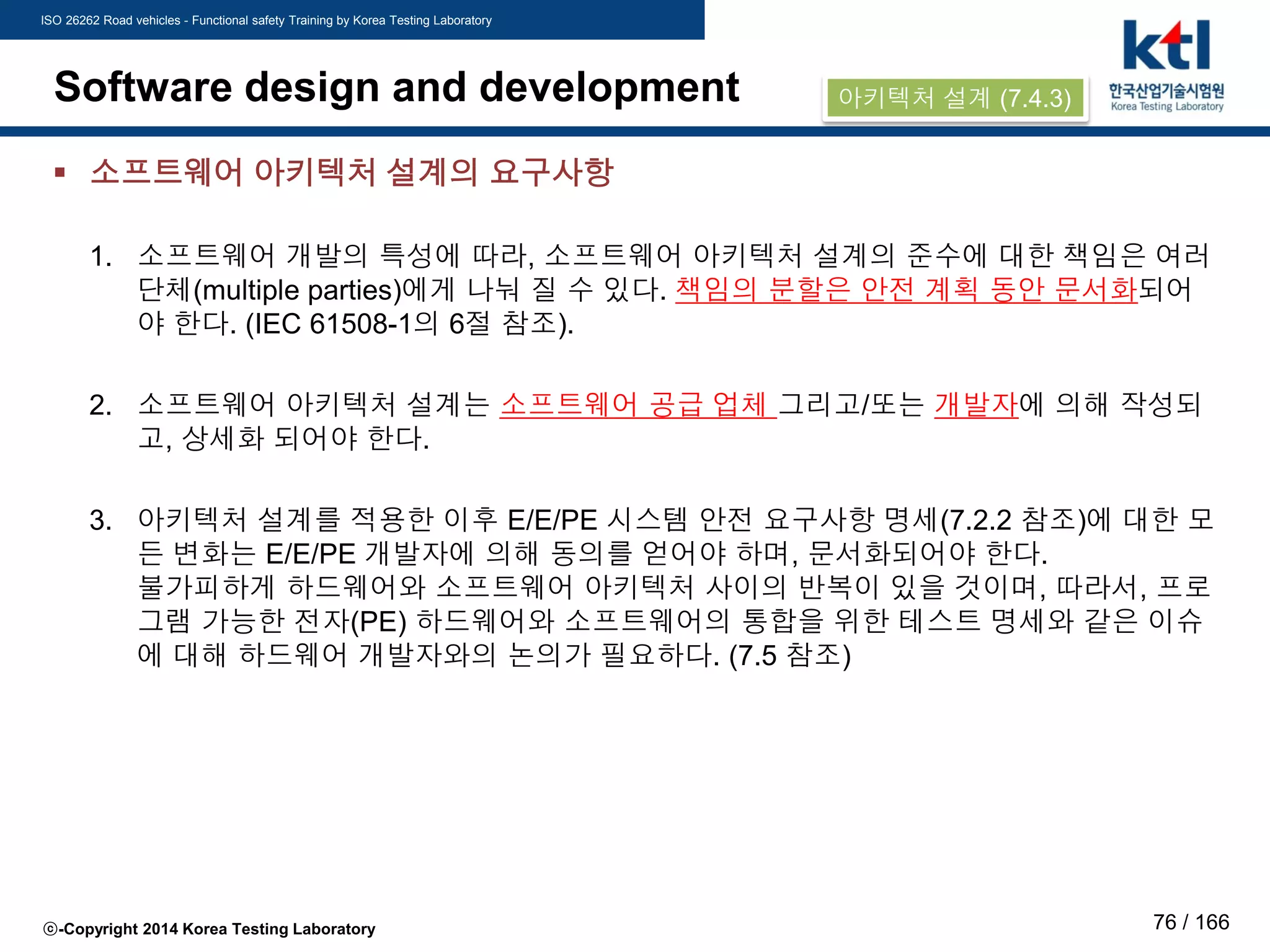 ISO 26262 Road vehicles - Functional safety Training by Korea Testing Laboratory
ⓒ-Copyright 2014 Korea Testing Laboratory 76 / 166
Software design and development
 소프트웨어 아키텍처 설계의 요구사항
1. 소프트웨어 개발의 특성에 따라, 소프트웨어 아키텍처 설계의 준수에 대한 책임은 여러
단체(multiple parties)에게 나눠 질 수 있다. 책임의 분할은 안전 계획 동안 문서화되어
야 한다. (IEC 61508-1의 6절 참조).
2. 소프트웨어 아키텍처 설계는 소프트웨어 공급 업체 그리고/또는 개발자에 의해 작성되
고, 상세화 되어야 한다.
3. 아키텍처 설계를 적용한 이후 E/E/PE 시스템 안전 요구사항 명세(7.2.2 참조)에 대한 모
든 변화는 E/E/PE 개발자에 의해 동의를 얻어야 하며, 문서화되어야 한다.
불가피하게 하드웨어와 소프트웨어 아키텍처 사이의 반복이 있을 것이며, 따라서, 프로
그램 가능한 전자(PE) 하드웨어와 소프트웨어의 통합을 위한 테스트 명세와 같은 이슈
에 대해 하드웨어 개발자와의 논의가 필요하다. (7.5 참조)
아키텍처 설계 (7.4.3)
 