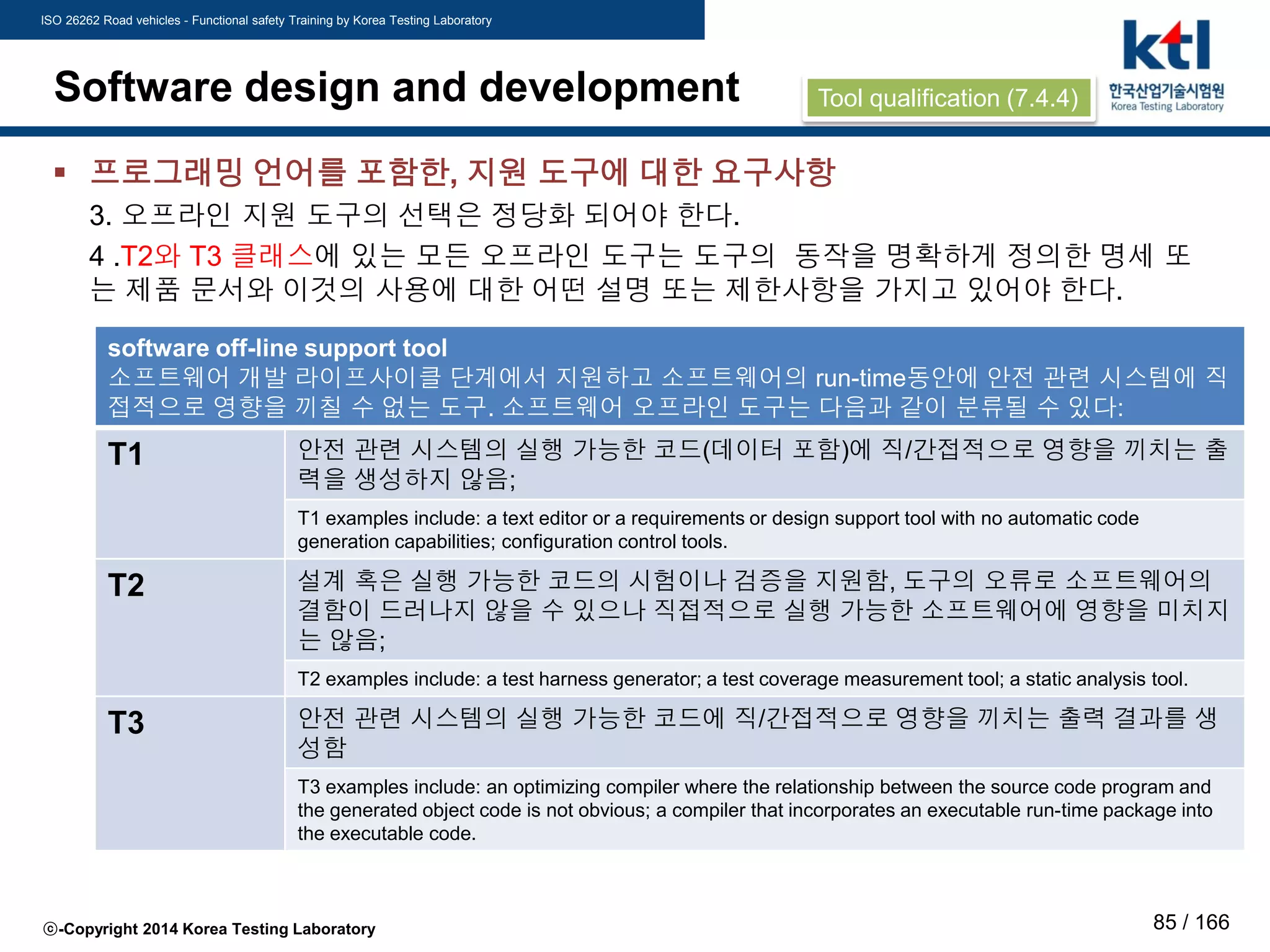 ISO 26262 Road vehicles - Functional safety Training by Korea Testing Laboratory
ⓒ-Copyright 2014 Korea Testing Laboratory 85 / 166
Software design and development
 프로그래밍 언어를 포함한, 지원 도구에 대한 요구사항
3. 오프라인 지원 도구의 선택은 정당화 되어야 한다.
4 .T2와 T3 클래스에 있는 모든 오프라인 도구는 도구의 동작을 명확하게 정의한 명세 또
는 제품 문서와 이것의 사용에 대한 어떤 설명 또는 제한사항을 가지고 있어야 한다.
software off-line support tool
소프트웨어 개발 라이프사이클 단계에서 지원하고 소프트웨어의 run-time동안에 안전 관련 시스템에 직
접적으로 영향을 끼칠 수 없는 도구. 소프트웨어 오프라인 도구는 다음과 같이 분류될 수 있다:
T1 안전 관련 시스템의 실행 가능한 코드(데이터 포함)에 직/간접적으로 영향을 끼치는 출
력을 생성하지 않음;
T1 examples include: a text editor or a requirements or design support tool with no automatic code
generation capabilities; configuration control tools.
T2 설계 혹은 실행 가능한 코드의 시험이나 검증을 지원함, 도구의 오류로 소프트웨어의
결함이 드러나지 않을 수 있으나 직접적으로 실행 가능한 소프트웨어에 영향을 미치지
는 않음;
T2 examples include: a test harness generator; a test coverage measurement tool; a static analysis tool.
T3 안전 관련 시스템의 실행 가능한 코드에 직/간접적으로 영향을 끼치는 출력 결과를 생
성함
T3 examples include: an optimizing compiler where the relationship between the source code program and
the generated object code is not obvious; a compiler that incorporates an executable run-time package into
the executable code.
Tool qualification (7.4.4)
 