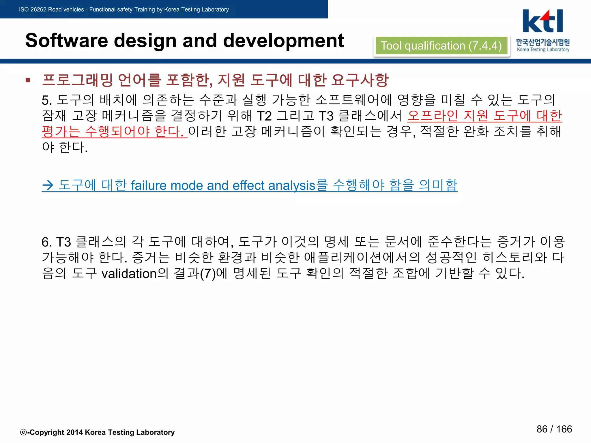 ISO 26262 Road vehicles - Functional safety Training by Korea Testing Laboratory
ⓒ-Copyright 2014 Korea Testing Laboratory 86 / 166
Software design and development
 프로그래밍 언어를 포함한, 지원 도구에 대한 요구사항
5. 도구의 배치에 의존하는 수준과 실행 가능한 소프트웨어에 영향을 미칠 수 있는 도구의
잠재 고장 메커니즘을 결정하기 위해 T2 그리고 T3 클래스에서 오프라인 지원 도구에 대한
평가는 수행되어야 한다. 이러한 고장 메커니즘이 확인되는 경우, 적절한 완화 조치를 취해
야 한다.
 도구에 대한 failure mode and effect analysis를 수행해야 함을 의미함
6. T3 클래스의 각 도구에 대하여, 도구가 이것의 명세 또는 문서에 준수한다는 증거가 이용
가능해야 한다. 증거는 비슷한 환경과 비슷한 애플리케이션에서의 성공적인 히스토리와 다
음의 도구 validation의 결과(7)에 명세된 도구 확인의 적절한 조합에 기반할 수 있다.
Tool qualification (7.4.4)
 