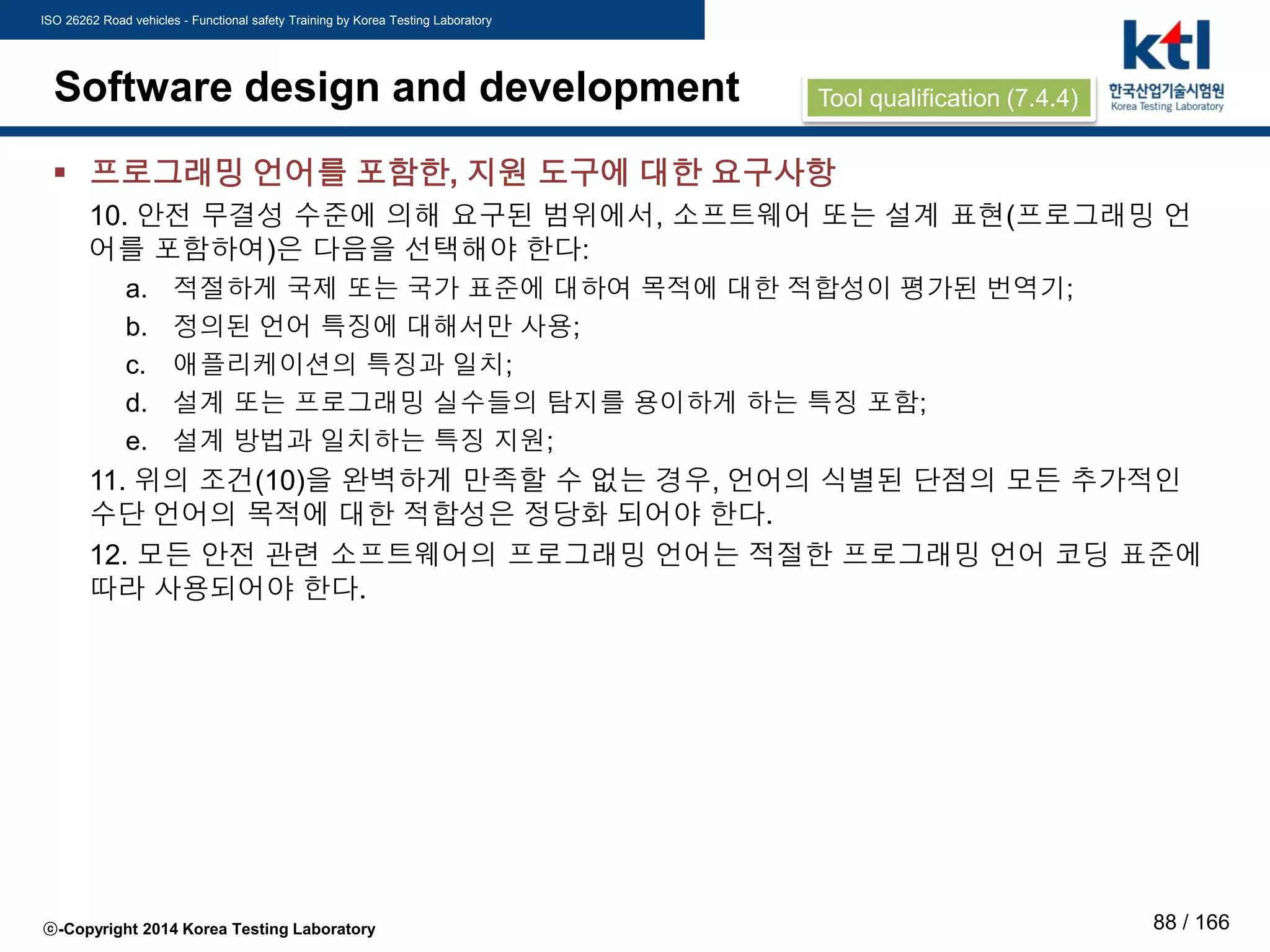 ISO 26262 Road vehicles - Functional safety Training by Korea Testing Laboratory
ⓒ-Copyright 2014 Korea Testing Laboratory 88 / 166
Software design and development
 프로그래밍 언어를 포함한, 지원 도구에 대한 요구사항
10. 안전 무결성 수준에 의해 요구된 범위에서, 소프트웨어 또는 설계 표현(프로그래밍 언
어를 포함하여)은 다음을 선택해야 한다:
a. 적절하게 국제 또는 국가 표준에 대하여 목적에 대한 적합성이 평가된 번역기;
b. 정의된 언어 특징에 대해서만 사용;
c. 애플리케이션의 특징과 일치;
d. 설계 또는 프로그래밍 실수들의 탐지를 용이하게 하는 특징 포함;
e. 설계 방법과 일치하는 특징 지원;
11. 위의 조건(10)을 완벽하게 만족할 수 없는 경우, 언어의 식별된 단점의 모든 추가적인
수단 언어의 목적에 대한 적합성은 정당화 되어야 한다.
12. 모든 안전 관련 소프트웨어의 프로그래밍 언어는 적절한 프로그래밍 언어 코딩 표준에
따라 사용되어야 한다.
Tool qualification (7.4.4)
 