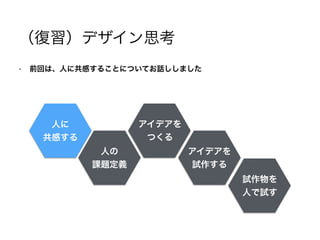 （復習）デザイン思考
• 前回は、人に共感することについてお話ししました
!
!
!
!
!
人に
共感する
人の
課題定義
アイデアを
つくる
アイデアを
試作する
試作物を
人で試す
 