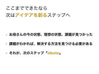 ここまでできたなら
次はアイデアを創るステップへ
• お母さんの今の状態、理想の状態、課題が見つかった
• 課題がわかれば、解決する方法を見つける必要がある
• それが、次のステップ「Ideate」
 