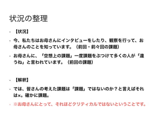 状況の整理
• 【状況】
• 今、私たちはお母さんにインタビューをしたり、観察を行って、お
母さんのことを知っています。（前回・前々回の課題）
• お母さんに、「空想上の課題」一度課題をぶつけて多くの人が「違
うね」と言われています。（前回の課題）
!
• 【解釈】
• では、皆さんの考えた課題は「課題」ではないのか？と言えばそれ
は 。確かに課題。
• ※お母さんにとって、それほどクリティカルではないということです。
 
