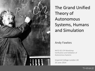 The Grand Unified 
Theory of 
Autonomous 
Systems, Humans 
and Simulation 
Andy Fawkes 
NATO SCI-274 Workshop 
Verification and Validation of 
Autonomous Systems 
Imperial College London UK 
25 June 2014 
 