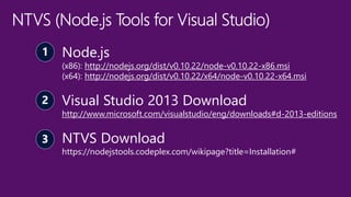 Node.js
(x86): http://nodejs.org/dist/v0.10.22/node-v0.10.22-x86.msi
(x64): http://nodejs.org/dist/v0.10.22/x64/node-v0.10.22-x64.msi
Visual Studio 2013 Download
http://www.microsoft.com/visualstudio/eng/downloads#d-2013-editions
NTVS Download
https://nodejstools.codeplex.com/wikipage?title=Installation#
 