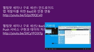 멜팅팟 세미나 구로 세션1 안드로이드
앱 개발자를 위한 BaaS와 인증 연동
http://youtu.be/G2p2f0QCxi0
멜팅팟 세미나 구로 세션2 BaaS 기반의
Push 서비스 구현과 데이터 처리
http://youtu.be/SXCyYFO3tTg
 