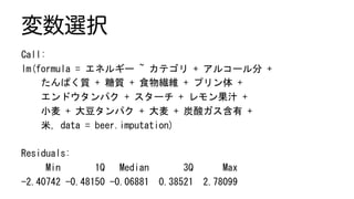 変数選択
Call:	
lm(formula	=	エネルギー	~	カテゴリ	+	アルコール分	+		
				たんぱく質	+	糖質	+	食物繊維	+	プリン体	+		
				エンドウタンパク	+	スターチ	+	レモン果汁	+		
				小麦	+	大豆タンパク	+	大麦	+	炭酸ガス含有	+		
				米,	data	=	beer.imputation)	
	
Residuals:	
					Min							1Q			Median							3Q						Max		
-2.40742	-0.48150	-0.06881		0.38521		2.78099		
 