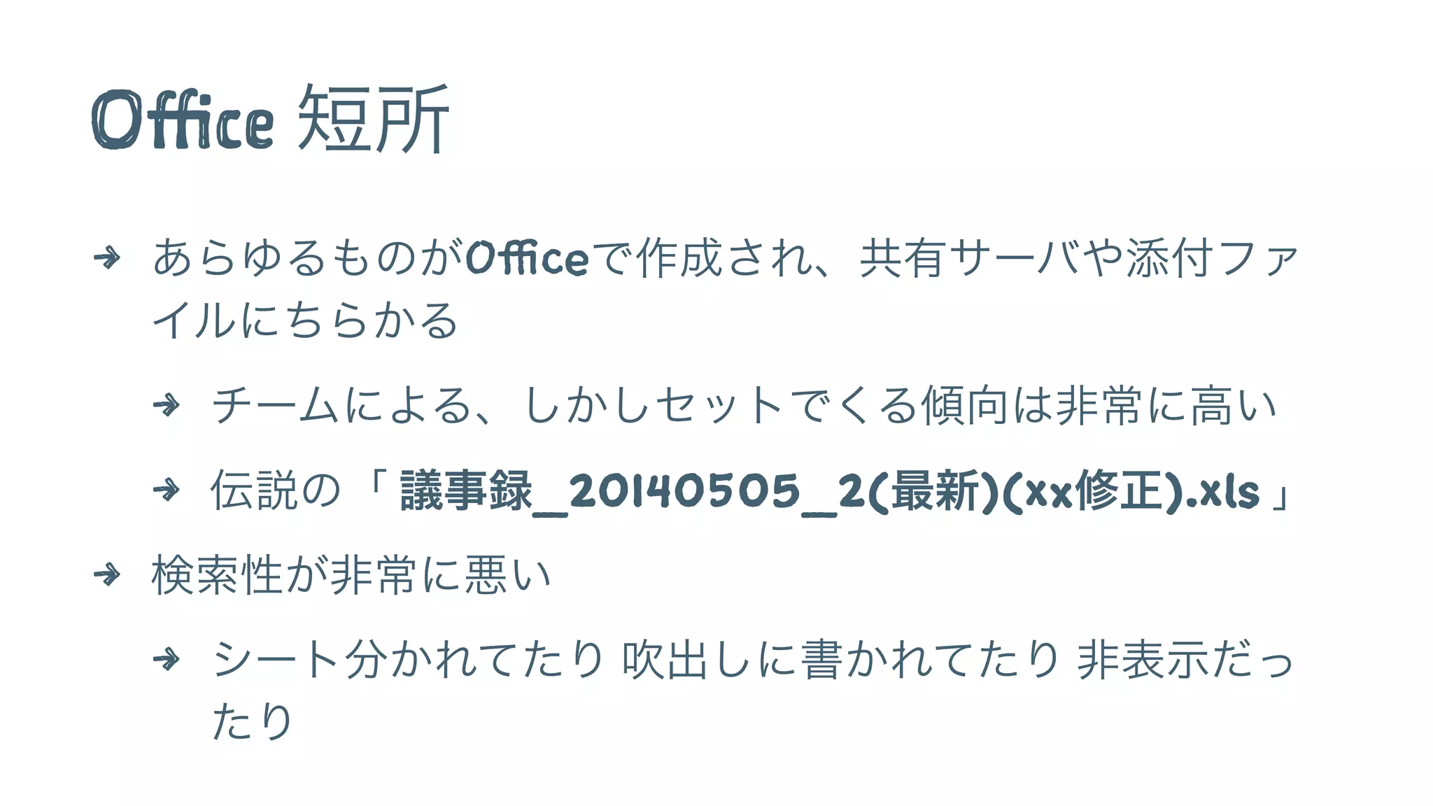 Office 短所
4 あらゆるものがOfficeで作成され、共有サーバや添付ファ
イルにちらかる
4 チームによる、しかしセットでくる傾向は非常に高い
4 伝説の「 議事録_20140505_2(最新)(xx修正).xls 」
4 検索性が非常に悪い
4 シート分かれてたり 吹出しに書かれてたり 非表示だっ
たり
 