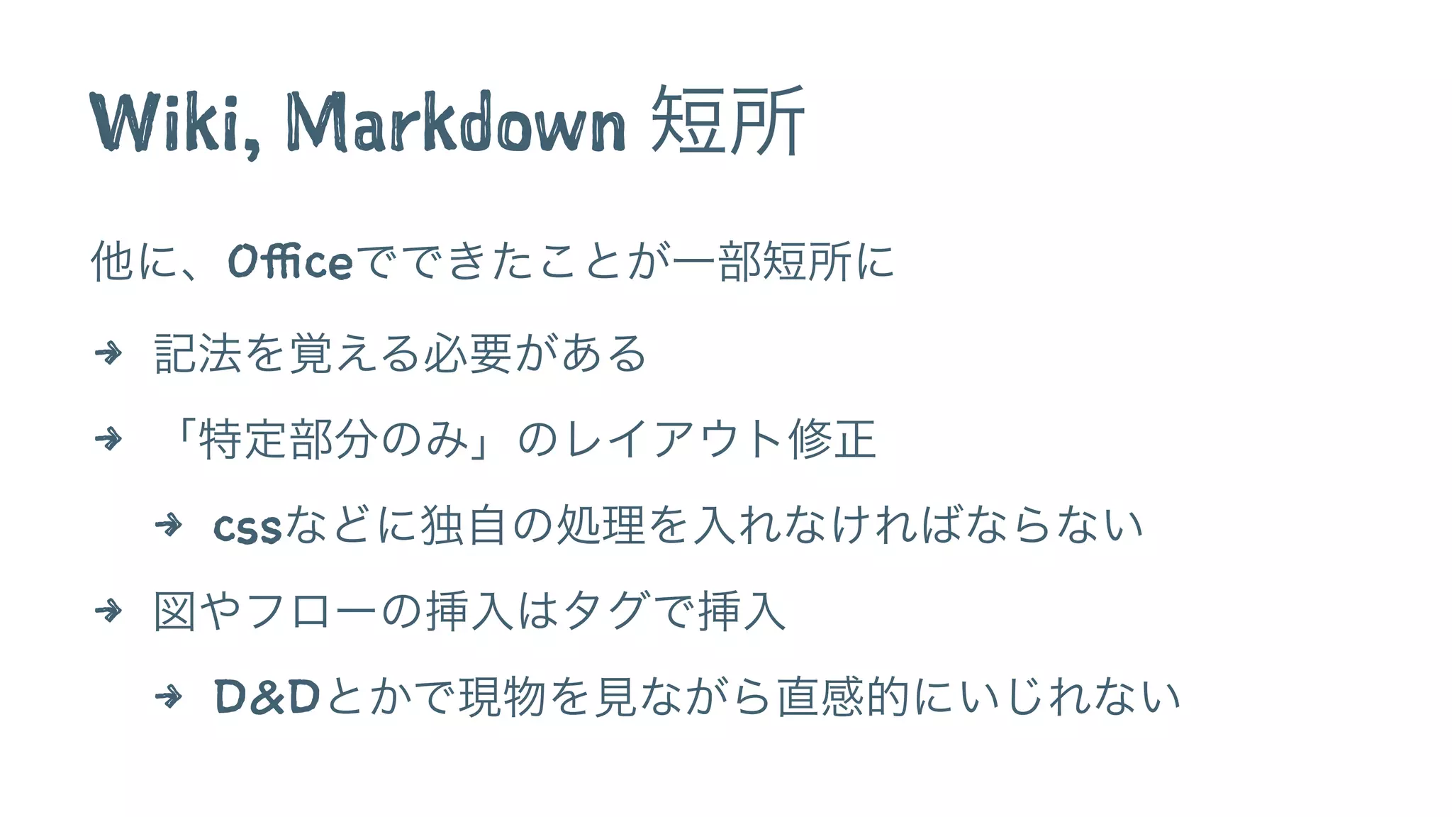 Wiki, Markdown 短所
他に、Officeでできたことが一部短所に
4 記法を覚える必要がある
4 「特定部分のみ」のレイアウト修正
4 cssなどに独自の処理を入れなければならない
4 図やフローの挿入はタグで挿入
4 D&Dとかで現物を見ながら直感的にいじれない
 