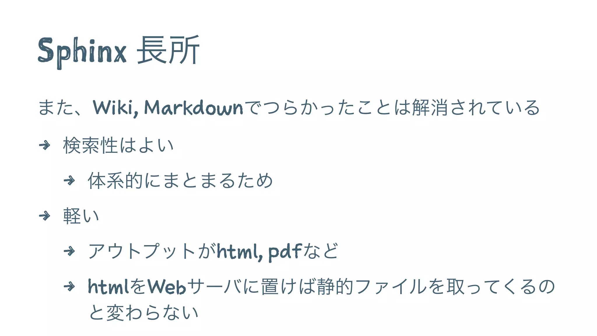 Sphinx 長所
また、Wiki, Markdownでつらかったことは解消されている
4 検索性はよい
4 体系的にまとまるため
4 軽い
4 アウトプットがhtml, pdfなど
4 htmlをWebサーバに置けば静的ファイルを取ってくるの
と変わらない
 
