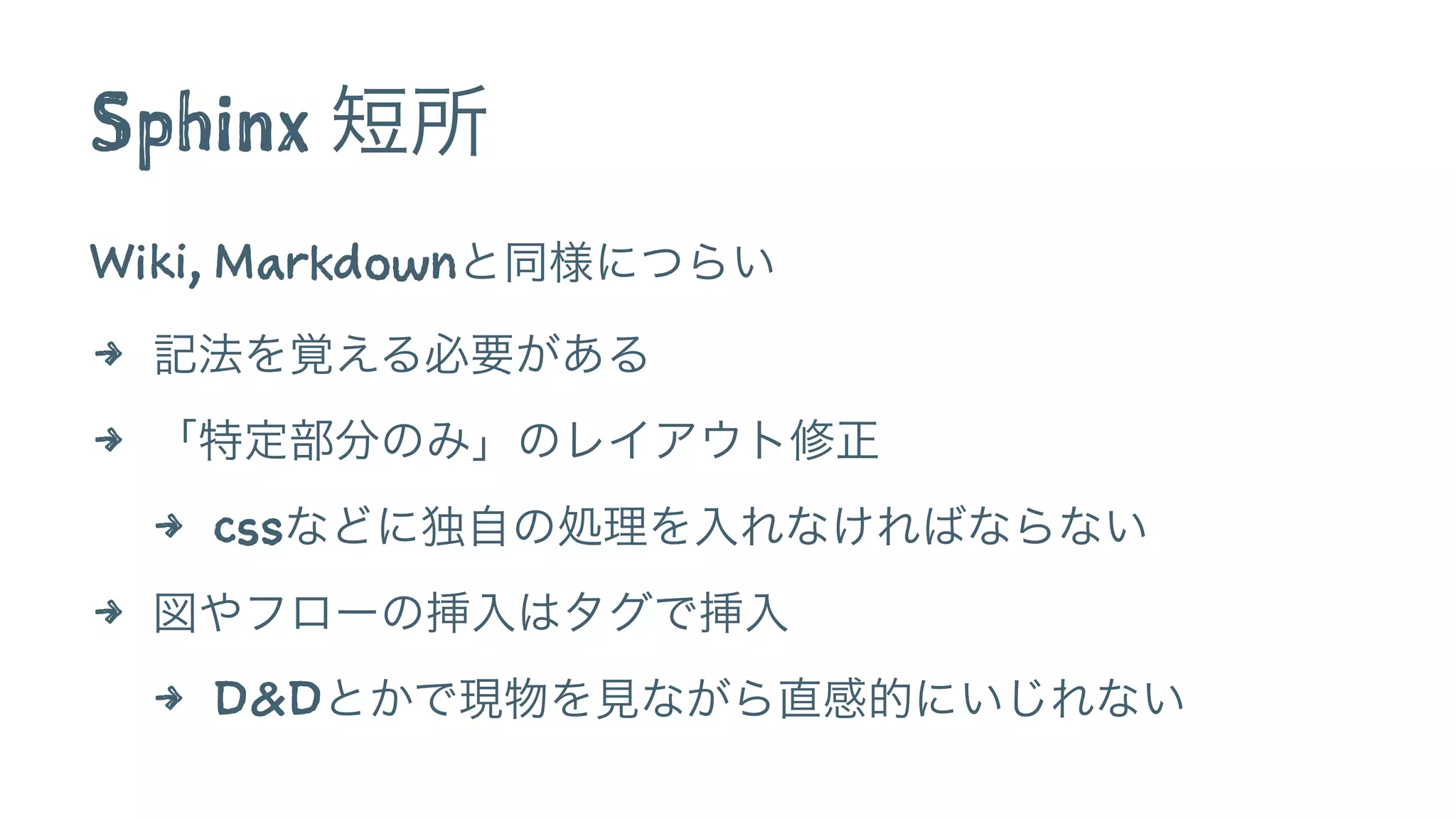 Sphinx 短所
Wiki, Markdownと同様につらい
4 記法を覚える必要がある
4 「特定部分のみ」のレイアウト修正
4 cssなどに独自の処理を入れなければならない
4 図やフローの挿入はタグで挿入
4 D&Dとかで現物を見ながら直感的にいじれない
 