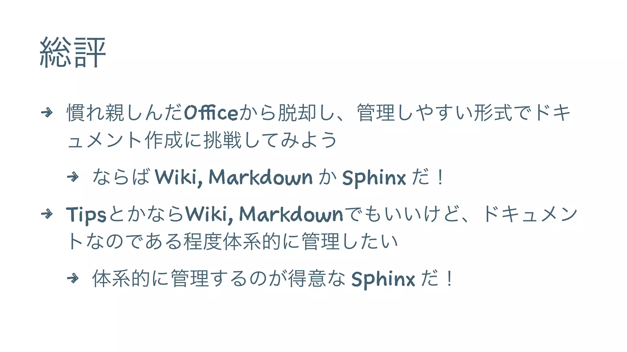 総評
4 慣れ親しんだOfficeから脱却し、管理しやすい形式でドキ
ュメント作成に挑戦してみよう
4 ならば Wiki, Markdown か Sphinx だ！
4 TipsとかならWiki, Markdownでもいいけど、ドキュメン
トなのである程度体系的に管理したい
4 体系的に管理するのが得意な Sphinx だ！
 