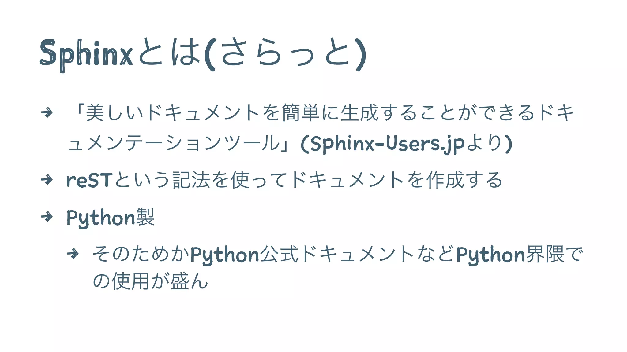 Sphinxとは(さらっと)
4 「美しいドキュメントを簡単に生成することができるドキ
ュメンテーションツール」(Sphinx-Users.jpより)
4 reSTという記法を使ってドキュメントを作成する
4 Python製
4 そのためかPython公式ドキュメントなどPython界隈で
の使用が盛ん
 