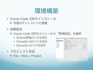 環境構築
—  Cocos Code IDEのインストール
—  任意のディレクトリに配置
—  初期設定
—  Cocos Code IDEのメニューから「環境設定」を選択
—  Android関連のパスを設定
—  Cocos2d-JSのパスを設定
—  Cocos2d-xのパスを設定
—  プロジェクト作成
—  File > New > Project
 