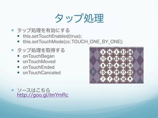 タップ処理
—  タップ処理を有効にする
—  this.setTouchEnabled(true);
—  this.setTouchMode(cc.TOUCH_ONE_BY_ONE);
—  タップ処理を取得する
—  onTouchBegan
—  onTouchMoved
—  onTouchEnded
—  onTouchCanceled
—  ソースはこちら
http://goo.gl/lmYmRc
 