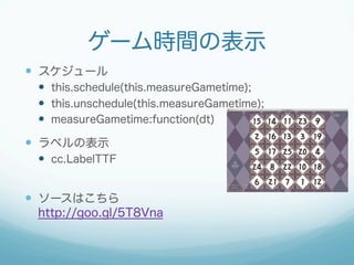 ゲーム時間の表示
—  スケジュール
—  this.schedule(this.measureGametime);
—  this.unschedule(this.measureGametime);
—  measureGametime:function(dt)
—  ラベルの表示
—  cc.LabelTTF
—  ソースはこちら
http://goo.gl/5T8Vna
 