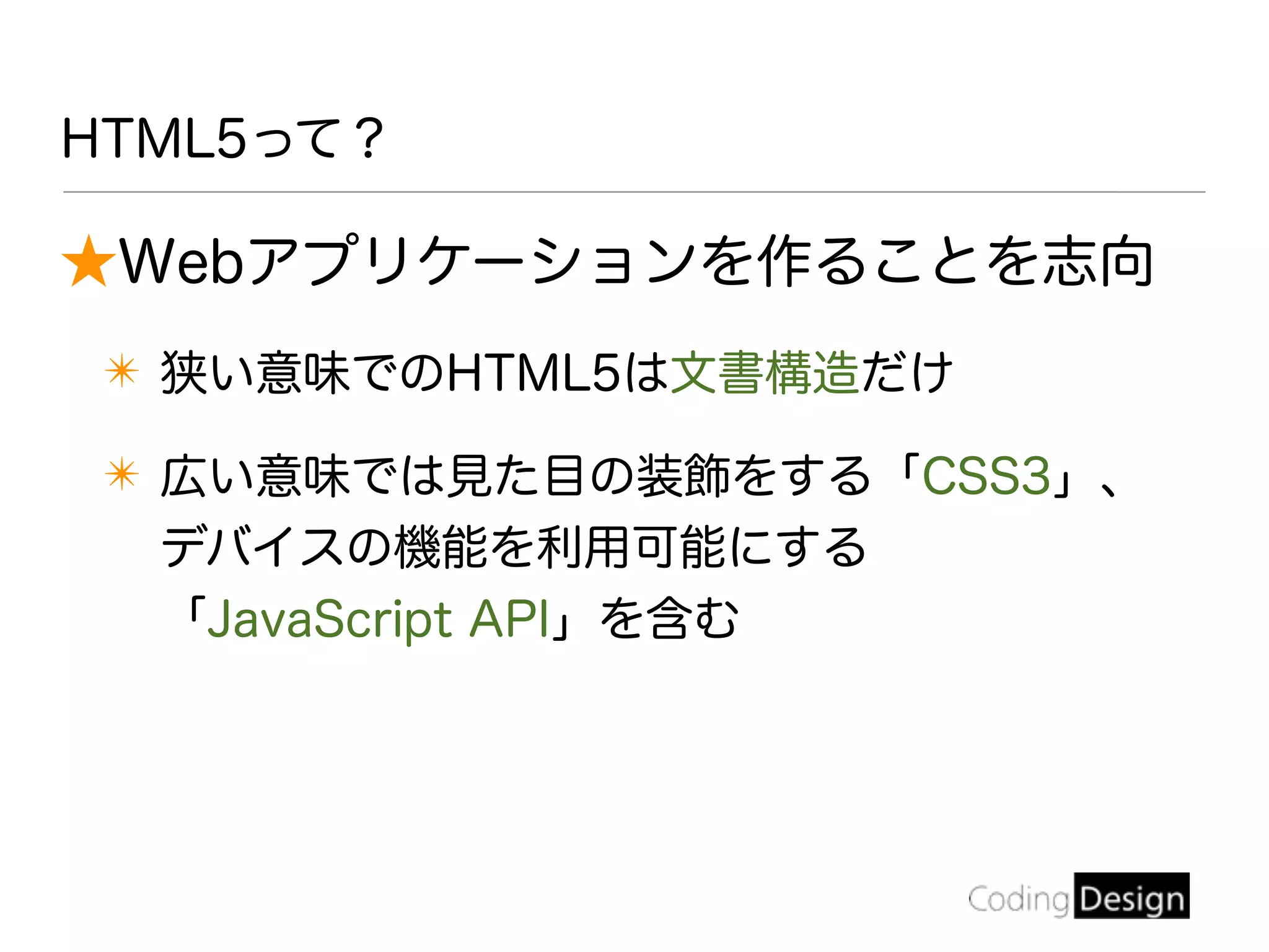 ★Webアプリケーションを作ることを志向
✴ 狭い意味でのHTML5は文書構造だけ
✴ 広い意味では見た目の装飾をする「CSS3」、
デバイスの機能を利用可能にする
「JavaScript API」を含む
HTML5って？
 