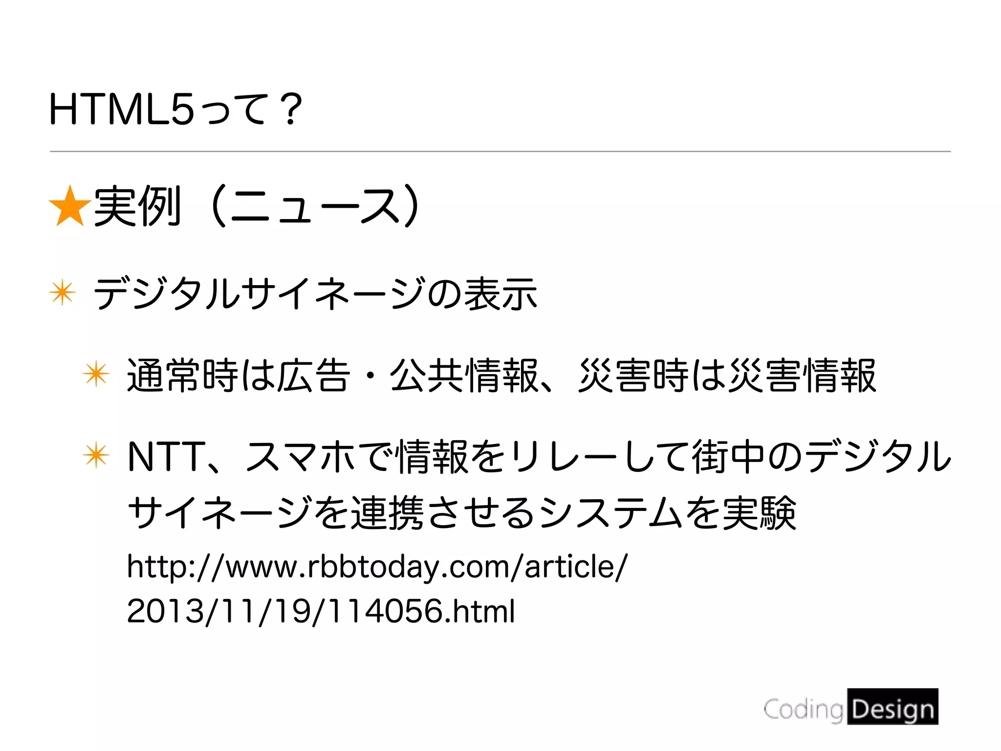 HTML5って？
★実例（ニュース）
✴ デジタルサイネージの表示
✴ 通常時は広告・公共情報、災害時は災害情報
✴ NTT、スマホで情報をリレーして街中のデジタル
サイネージを連携させるシステムを実験
http://www.rbbtoday.com/article/
2013/11/19/114056.html
 
