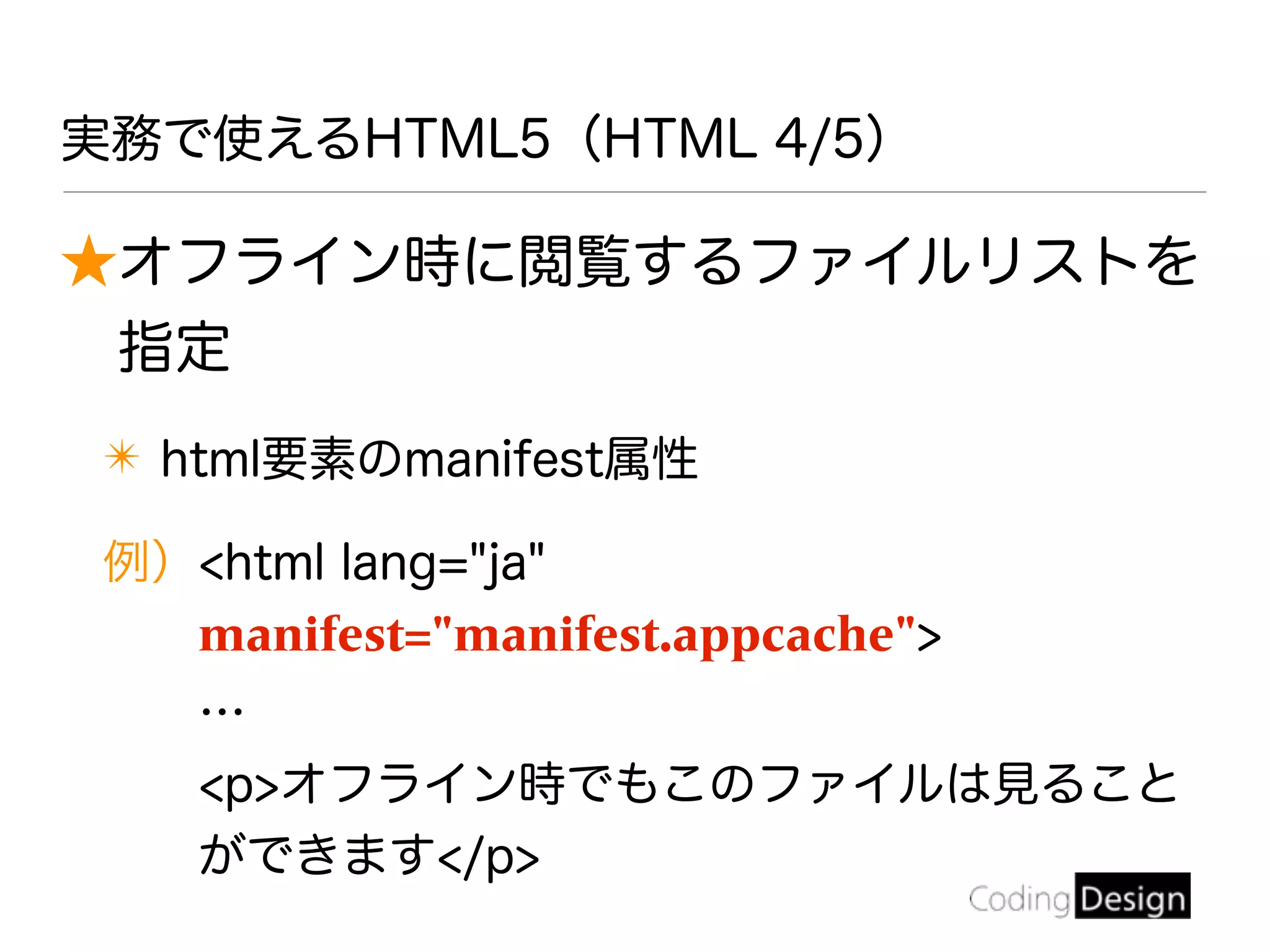 実務で使えるHTML5（HTML 4/5）
★オフライン時に閲覧するファイルリストを
指定
✴ html要素のmanifest属性
例）<html lang="ja"
manifest="manifest.appcache">
…
<p>オフライン時でもこのファイルは見ること
ができます</p>
 