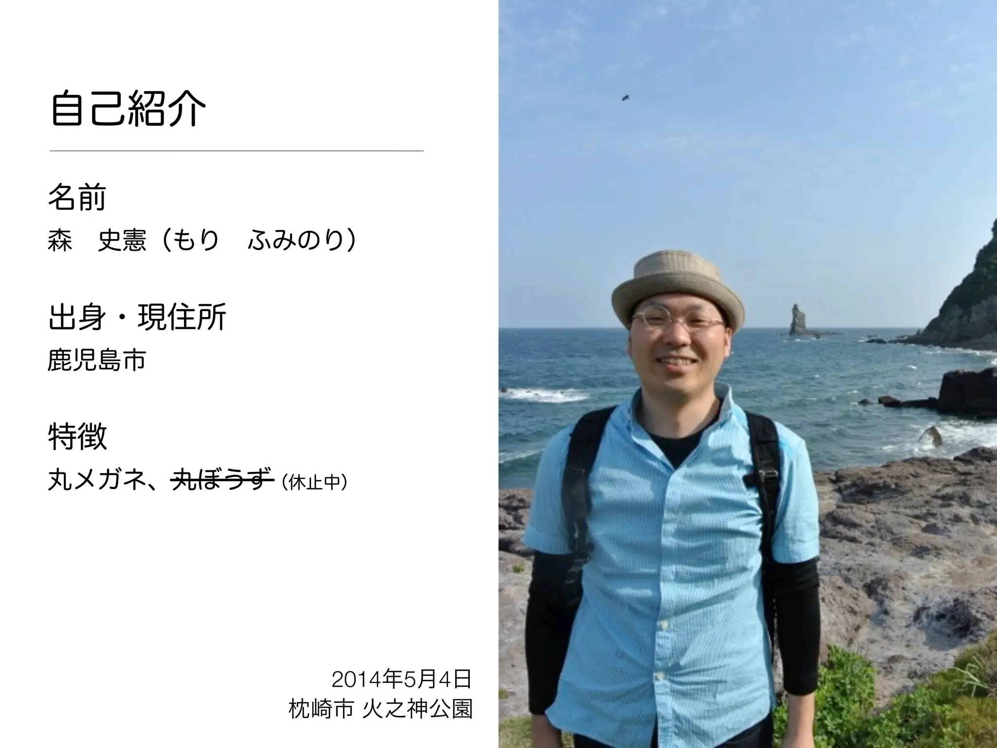 自己紹介
名前
森 史憲（もり ふみのり）
出身・現住所
鹿児島市
特徴
丸メガネ、丸ぼうず（休止中）
2014年5月4日
枕崎市 火之神公園
 