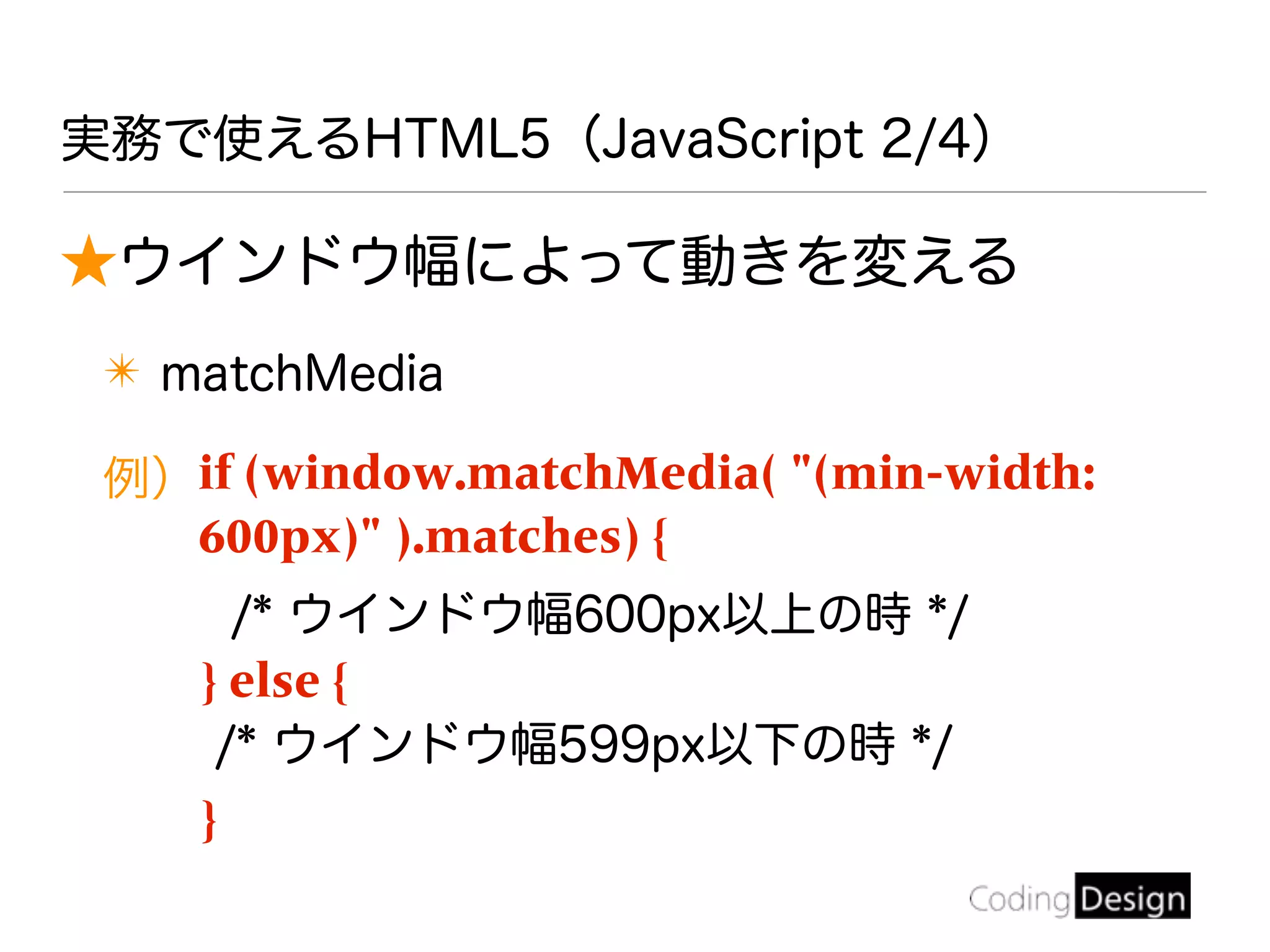 ★ウインドウ幅によって動きを変える
✴ matchMedia
例）if (window.matchMedia( "(min-width:
600px)" ).matches) {
/* ウインドウ幅600px以上の時 */
} else {
/* ウインドウ幅599px以下の時 */
}
実務で使えるHTML5（JavaScript 2/4）
 