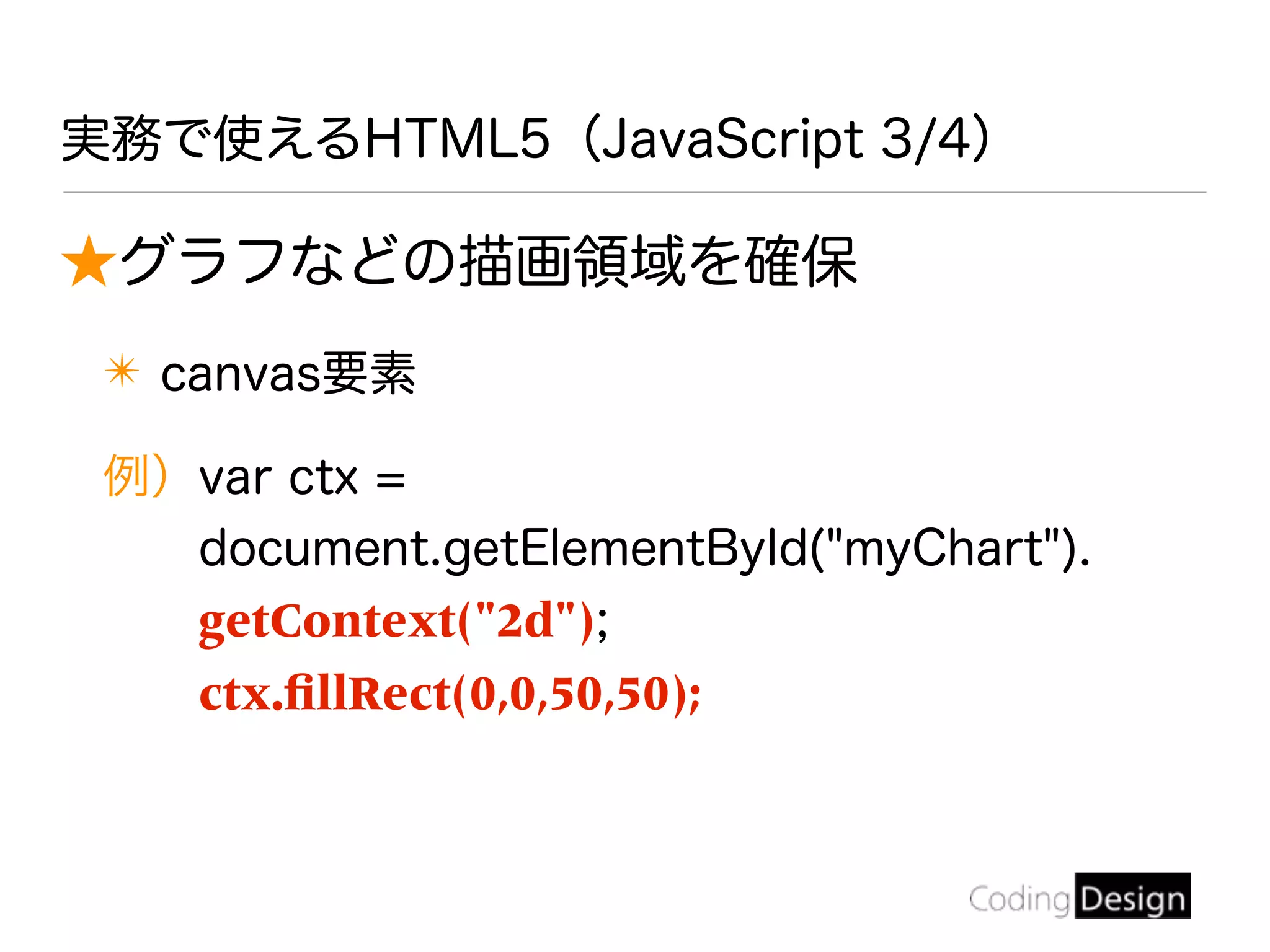 ★グラフなどの描画領域を確保
✴ canvas要素
例）var ctx =
document.getElementById("myChart").
getContext("2d");
ctx.ﬁllRect(0,0,50,50);
実務で使えるHTML5（JavaScript 3/4）
 
