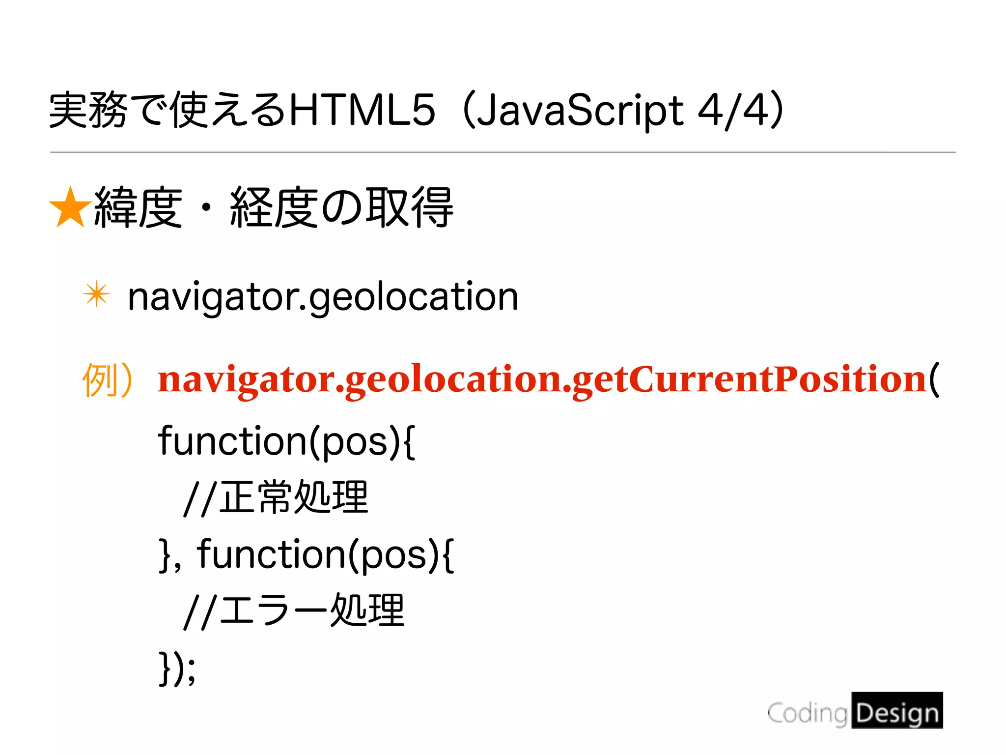 ★緯度・経度の取得
✴ navigator.geolocation
例）navigator.geolocation.getCurrentPosition(
function(pos){
//正常処理
}, function(pos){
//エラー処理
});
実務で使えるHTML5（JavaScript 4/4）
 