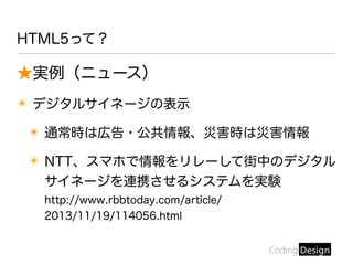 HTML5って？
★実例（ニュース）
✴ デジタルサイネージの表示
✴ 通常時は広告・公共情報、災害時は災害情報
✴ NTT、スマホで情報をリレーして街中のデジタル
サイネージを連携させるシステムを実験
http://www.rbbtoday.com/article/
2013/11/19/114056.html
 