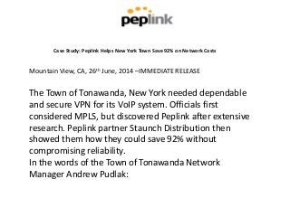 Case Study: Peplink Helps New York Town Save 92% on Network Costs
Mountain View, CA, 26th June, 2014 –IMMEDIATE RELEASE
The Town of Tonawanda, New York needed dependable
and secure VPN for its VoIP system. Officials first
considered MPLS, but discovered Peplink after extensive
research. Peplink partner Staunch Distribution then
showed them how they could save 92% without
compromising reliability.
In the words of the Town of Tonawanda Network
Manager Andrew Pudlak:
 