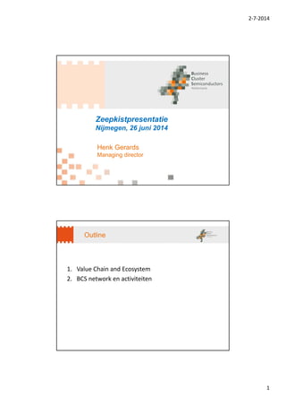 2‐7‐2014
1
Zeepkistpresentatie
Nijmegen, 26 juni 2014
Henk Gerards
Managing director
Outline
1. Value Chain and Ecosystem
2. BCS network en activiteiten
 