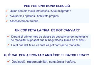 PER FER UNA BONA ELECCIÓ
 Quins són els meus interessos? Què m’agrada?
 Avaluar les aptituds i habilitats pròpies.
 Assessorament tutoria.
 Dedicació, responsabilitat, constància i esforç.
QUÈ CAL PER AFRONTAR AMB ÈXIT EL BATXILLERAT?
UN COP FETA LA TRIA, ES POT CANVIAR?
 Durant el primer mes de classe es pot canviar de matèries o
de modalitat suposant que hi hagi places lliures en el destí.
 En el pas del 1r a l 2n curs es pot canviar de modalitat
 